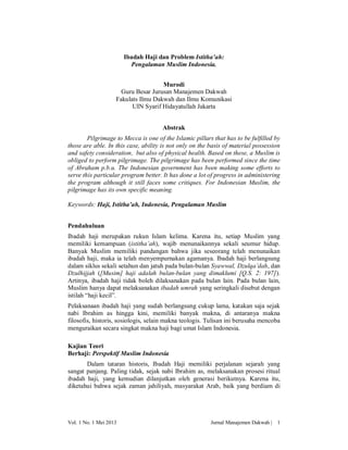 Ibadah Haji dan Problem Istitha’ah:
Pengalaman Muslim Indonesia.
Murodi
Guru Besar Jurusan Manajemen Dakwah
Fakulats Ilmu Dakwah dan Ilmu Komunikasi
UIN Syarif Hidayatullah Jakarta
Abstrak
Pilgrimage to Mecca is one of the Islamic pillars that has to be fulfilled by
those are able. In this case, ability is not only on the basis of material possession
and safety consideration, but also of physical health. Based on these, a Muslim is
obliged to perform pilgrimage. The pilgrimage has been performed since the time
of Abraham p.b.u. The Indonesian government has been making some efforts to
serve this particular program better. It has done a lot of progress in administering
the program although it still faces some critiques. For Indonesian Muslim, the
pilgrimage has its own specific meaning.
Keywords: Haji, Istitha’ah, Indonesia, Pengalaman Muslim
Pendahuluan
Ibadah haji merupakan rukun Islam kelima. Karena itu, setiap Muslim yang
memiliki kemampuan (istitha’ah), wajib menunaikannya sekali seumur hidup.
Banyak Muslim memiliki pandangan bahwa jika seseorang telah menunaikan
ibadah haji, maka ia telah menyempurnakan agamanya. Ibadah haji berlangsung
dalam siklus sekali setahun dan jatuh pada bulan-bulan Syawwal, Dzulqa’dah, dan
Dzulhijjah ([Musim] haji adalah bulan-bulan yang dimaklumi [Q.S. 2: 197]).
Artinya, ibadah haji tidak boleh dilaksanakan pada bulan lain. Pada bulan lain,
Muslim hanya dapat melaksanakan ibadah umrah yang seringkali disebut dengan
istilah “haji kecil”.
Pelaksanaan ibadah haji yang sudah berlangsung cukup lama, katakan saja sejak
nabi Ibrahim as hingga kini, memiliki banyak makna, di antaranya makna
filosofis, historis, sosiologis, selain makna teologis. Tulisan ini berusaha mencoba
menguraikan secara singkat makna haji bagi umat Islam Indonesia.
Kajian Teori
Berhaji: Perspektif Muslim Indonesia
Dalam tataran historis, Ibadah Haji memiliki perjalanan sejarah yang
sangat panjang. Paling tidak, sejak nabi Ibrahim as, melaksanakan prosesi ritual
ibadah haji, yang kemudian dilanjutkan oleh generasi berikutnya. Karena itu,
diketahui bahwa sejak zaman jahiliyah, masyarakat Arab, baik yang berdiam di

Vol. 1 No. 1 Mei 2013

Jurnal Manajemen Dakwah |

1

 