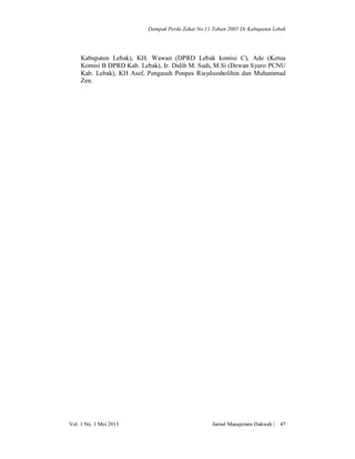 Dampak Perda Zakat No.11 Tahun 2005 Di Kabupaten Lebak

Kabupaten Lebak), KH. Wawan (DPRD Lebak komisi C), Ade (Ketua
Komisi B DPRD Kab. Lebak), Ir. Didih M. Sudi, M.Si (Dewan Syuro PCNU
Kab. Lebak), KH Asef, Pengasuh Ponpes Riaydussholihin dan Muhammad
Zen.

Vol. 1 No. 1 Mei 2013

Jurnal Manajemen Dakwah |

47

 