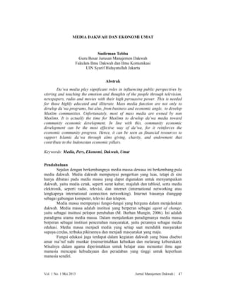 MEDIA DAKWAH DAN EKONOMI UMAT

Sudirman Tebba
Guru Besar Jurusan Manajemen Dakwah
Fakulats Ilmu Dakwah dan Ilmu Komunikasi
UIN Syarif Hidayatullah Jakarta
Abstrak
Da’wa media play significant roles in influencing public perspectives by
stirring and touching the emotion and thoughts of the people through television,
newspapers, radio and movies with their high persuasive power. This is needed
for those highly educated and illiterate. Mass media function are not only to
develop da’wa programs, but also, from business and economic angle, to develop
Muslim communities. Unfortunately, most of mass media are owned by non
Muslims. It is actually the time for Muslims to develop da’wa media toward
community economic development. In line with this, community economic
development can be the most effective way of da’wa, for it reinforces the
economic community progress. Hence, it can be seen as financial resources to
support Islamic da’wa through alms giving, charity, and endowment that
contribute to the Indonesian economic pillars.
Keywords: Media, Pers, Ekonomi, Dakwah, Umat
Pendahuluan
Sejalan dengan berkembangnya media massa dewasa ini berkembang pula
media dakwah. Media dakwah mempunyai pengertian yang luas, tetapi di sini
hanya dibatasi pada media massa yang dapat digunakan untuk menyampaikan
dakwah, yaitu media cetak, seperti surat kabar, majalah dan tabloid, serta media
elektronik, seperti radio, televisi, dan internet (international networking atau
lengkapnya international connection networking). Internet biasanya dianggap
sebagai gabungan komputer, televisi dan telepon.
Media massa mempunyai fungsi-fungsi yang berguna dalam menjalankan
dakwah. Media massa adalah institusi yang berperan sebagai agent of change,
yaitu sebagai institusi pelopor perubahan (M. Burhan Mungin, 2006). Ini adalah
paradigma utama media massa. Dalam menjalankan paradigmanya media massa
berperan sebagai institusi pencerahan masyarakat, yaitu perannya sebagai media
edukasi. Media massa menjadi media yang setiap saat mendidik masyarakat
supaya cerdas, terbuka pikirannya dan menjadi masyarakat yang maju.
Fungsi edukasi juga terdapat dalam kegiatan dakwah yang biasa disebut
amar ma’ruf nahi munkar (memerintahkan kebaikan dan melarang keburukan).
Misalnya dalam agama diperintahkan untuk belajar atau menuntut ilmu agar
manusia mencapai kebudayaan dan peradaban yang tinggi untuk keperluan
manusia sendiri.

Vol. 1 No. 1 Mei 2013

Jurnal Manajemen Dakwah |

47

 