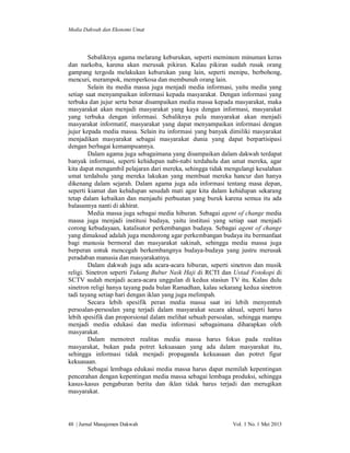 Media Dakwah dan Ekonomi Umat

Sebaliknya agama melarang keburukan, seperti meminum minuman keras
dan narkoba, karena akan merusak pikiran. Kalau pikiran sudah rusak orang
gampang tergoda melakukan keburukan yang lain, seperti menipu, berbohong,
mencuri, merampok, memperkosa dan membunuh orang lain.
Selain itu media massa juga menjadi media informasi, yaitu media yang
setiap saat menyampaikan informasi kepada masyarakat. Dengan informasi yang
terbuka dan jujur serta benar disampaikan media massa kepada masyarakat, maka
masyarakat akan menjadi masyarakat yang kaya dengan informasi, masyarakat
yang terbuka dengan informasi. Sebaliknya pula masyarakat akan menjadi
masyarakat informatif, masyarakat yang dapat menyampaikan informasi dengan
jujur kepada media massa. Selain itu informasi yang banyak dimiliki masyarakat
menjadikan masyarakat sebagai masyarakat dunia yang dapat berpartisipasi
dengan berbagai kemampuannya.
Dalam agama juga sebagaimana yang disampaikan dalam dakwah terdapat
banyak informasi, seperti kehidupan nabi-nabi terdahulu dan umat mereka, agar
kita dapat mengambil pelajaran dari mereka, sehingga tidak mengulangi kesalahan
umat terdahulu yang mereka lakukan yang membuat mereka hancur dan hanya
dikenang dalam sejarah. Dalam agama juga ada informasi tentang masa depan,
seperti kiamat dan kehidupan sesudah mati agar kita dalam kehidupan sekarang
tetap dalam kebaikan dan menjauhi perbuatan yang buruk karena semua itu ada
balasannya nanti di akhirat.
Media massa juga sebagai media hiburan. Sebagai agent of change media
massa juga menjadi institusi budaya, yaitu institusi yang setiap saat menjadi
corong kebudayaan, katalisator perkembangan budaya. Sebagai agent of change
yang dimaksud adalah juga mendorong agar perkembangan budaya itu bermanfaat
bagi manusia bermoral dan masyarakat sakinah, sehingga media massa juga
berperan untuk mencegah berkembangnya budaya-budaya yang justru merusak
peradaban manusia dan masyarakatnya.
Dalam dakwah juga ada acara-acara hiburan, seperti sinetron dan musik
religi. Sinetron seperti Tukang Bubur Naik Haji di RCTI dan Ustad Fotokopi di
SCTV sudah menjadi acara-acara unggulan di kedua stasiun TV itu. Kalau dulu
sinetron religi hanya tayang pada bulan Ramadhan, kalau sekarang kedua sinetron
tadi tayang setiap hari dengan iklan yang juga melimpah.
Secara lebih spesifik peran media massa saat ini lebih menyentuh
persoalan-persoalan yang terjadi dalam masyarakat secara aktual, seperti harus
lebih spesifik dan proporsional dalam melihat sebuah persoalan, sehingga mampu
menjadi media edukasi dan media informasi sebagaimana diharapkan oleh
masyarakat.
Dalam memotret realitas media massa harus fokus pada realitas
masyarakat, bukan pada potret kekuasaan yang ada dalam masyarakat itu,
sehingga informasi tidak menjadi propaganda kekuasaan dan potret figur
kekuasaan.
Sebagai lembaga edukasi media massa harus dapat memilah kepentingan
pencerahan dengan kepentingan media massa sebagai lembaga produksi, sehingga
kasus-kasus pengaburan berita dan iklan tidak harus terjadi dan merugikan
masyarakat.

48 | Jurnal Manajemen Dakwah

Vol. 1 No. 1 Mei 2013

 