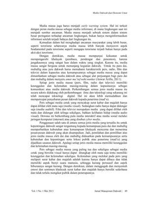 Media Dakwah dan Ekonomi Umat

Media massa juga harus menjadi early warning system. Hal ini terkait
dengan peran media massa sebagai media informasi, di mana lingkungan saat ini
menjadi sumber ancaman. Media massa menjadi sebuah sistem dalam sistem
besar peringatan terhadap ancaman lingkungan, bukan hanya menginformasikan
informasi setelah terjadi bahaya dari lingkungan itu.
Kemudian dalam hal menghadapi ancaman masyarakat yang lebih besar,
seperti terorisme seharusnya media massa lebih banyak menyoroti aspek
fundamental pada terorisme seperti mengapa terorisme terjadi bukan hanya pada
aksi-aksi terorisme.
Dengan demikian, media massa mempunyai kekuatan untuk
mempengaruhi khalayak (pembaca, pendengar dan penonton), karena
jangakaunnya yang sangat luas dalam waktu yang singkat. Karena itu, media
massa sangat berguna untuk menunjang kegiatan dakwah, Untuk itu para dai,
muballig atau juru dakwah harus memahami karakteristik pers, radio, film dan
televisi dalam kapasitas atau kemampuannya sebagai media massa yang dapat
dimanfaatkan sebagai media dakwah atau sebagai alat perjuangan bagi para dai
dan muballig dalam menyeru amar ma’ruf nahi nunkar (Anwar Arifin, 2011).
Setiap jenis media massa (pers, film, radio dan televisi) memiliki
keunggulan dan kelemahan masing-masing dalam kapasitasnya sebagai
komunikasi atau media dakwah. Perkembangan semua jenis media massa itu
secara teknis didukung oleh perkembangan ilmu dan teknologi yang sekarang ini
telah mencapai teknologi
digital. Hal ini akan lebih memudahkan dan
mempercepat penyebaran pesan dakwah kepada penerima (mad’u).
Pers sebagai media cetak yang mencakup surat kabar dan majalah hanya
dapat dilihat oleh mata saja (media visual). Sedangkan radio hanya dapat didengar
saja (media auditif). Film dan televisi merupakan media yang dapat dilihat oleh
mata dan didengar oleh telinga sekaligus, bahkan kelihatan hidup (media audio
visual). Dewasa ini berkembang pula media interaktif atau media sosial melalui
jaringan komputer (internet) atau yang disebut cyber media.
Penggunaan salah satu di antara semua jenis media yang tersedia itu untuk
kepentingan dakwah sangat tergantung kepada kemampuan para dai dan muballig
memperhatikan kebutuhan atau kemampuan khalayak mencerna dan menerima
pesan-pesan dakwah yang akan disampaikan. Jadi, pemilahan dan pemilihan atas
jenis media massa oleh dai dan muballig didasarkan pada kemampuannya serta
kebutuhan dan kepentingan serta lokasi publik atau penerima (mad’u) yang
dijadikan sasaran dakwah. Apalagi setiap jenis media massa memiliki keunggulan
dan kelemahan masing-masing.
Pers sebagai media massa yang paling tua dan sekaligus sebagai media
cetak yang bersifat visual hanya dapat ditangkap oleh mata saja tentu memiliki
keunggulan dan kelemahan sekaligus. Kelemahan yang melekat pada pers yang
meliputi surat kabar dan majalah adalah karena hanya dapat dibaca dan tidak
memiliki aspek bunyi suara manusia, sehingga kurang persuasif dan aspek
hiburannya sangat kurang. Dengan demikian, dalam menggugah dan menyentuh
emosi dan sentimen khalayak surat kabar dan majalah hanya bersifat sederhana
dan tidak terlalu mengikat publik dalam penerapannya.

Vol. 1 No. 1 Mei 2013

Jurnal Manajemen Dakwah |

49

 