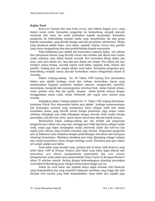 Media Dakwah dan Ekonomi Umat

Kajian Teori
Kata pers berasal dari kata Latin pressa atau bahasa Inggris press yang
berarti mesin cetak. Kemudian pengertian itu berkembang menjadi alat-alat
mencetak dari suatu ide untuk disebarkan kepada masyarakat. Kemudian
pengertian itu berkembang menjadi media yang menyebarkan ide atau pesan
kepada masyarakat, yang dicetak dengan alat-alat percetakan sebelumnya. Media
yang dimaksud adalah buku, surat kabar, majalah, buletin, brosur atau pamflet
yang isinya mengandung idea atau pemberitahuan kepada masyarakat.
Pada hakikatnya pers adalah alat komunikasi manusia dalam arti saluran
dari pernyataan mnusia yang bersifat umum atau terbuka dan aktual serta teratur
waktu terbitnya serta dalam bentuk tercetak. Pers kemudian dibagi dalam dua
jenis, yaitu pers dalam arti luas dan pers dalam arti sempit. Pers dalam arti luas
meliputi semua barang tercetak seperti surat kabar, majalah, buku, buletin dan
pamflet. Sedang pers arti sempit adalah surat kabar. Kemudian pengertian pers
berkembang menjadi semua alat-alat komunikasi massa sebagaimana dianut di
Amerika.
Dalam Undang-undang No: 40 Tahun 1999 tentang Pers dirumuskan
bahwa pers adalah lembaga sosial dan wahana komunikasi massa yang
melaksanakan kegiatan jurnalistik meliputi mencari, memperoleh, memiliki,
menyimpan, mengolah dan menyampaikan informasi baik dalam bentuk tulisan,
suara, gambar serta data dan grafik, maupun dalam bentuk lainnya dengan
menggunakan media cetak, media elektronik dan segala jenis saluran yang
tersedia.
Sedangkan dalam Undang-undang No: 21 Tahun 1982 tentang Ketentuanketentuan Pokok Pers dirumuskan bahwa pers adalah lembaga kemasyarakatan
alat perjuangan nasional yang mempunyai karya sebagai salah satu media
komunkasi massa yang bersifat umum berupa penerbitan yang teratur waktu
terbitnya dilengkapi atau tidak dilengkapi dengan alat-alat milik sendiri berupa
percetakan, alat-alat foto, klise, mesin-mesin stensil atau alat-alat teknik lainnya.
Berdasarkan kedua undang-undang per situ terlihat ada pergeseran
pengertian pers dalam arti yang luas, sehingga pers tidak lagi hanya sebagai media
cetak, tetapi juga dapat menjangkau media elektronik (radio dan televisi) dan
segala jenis saluran yang tersedia termasuk juga internet. Pergeseran pengertian
pers di Indonesia tentu berkaitan dengan perkembangan demokrasi dan kemajuan
teknologi komunikasi. Meskipun demikian pers tetap dipandang sebagai wahana
atau media komunikasi selain sebagai lembaga sosial. Demikian pula pers dalam
arti sempit adalah surat kabar.
Surat kabar yang tercetak yang pertama kali di dunia ialah Relation yang
terbit tahun 1609 di Jerman. Namun cikal bakal surat kabar dapat dilacak dari
munculnya acta diurna (pengumuman pemerintah) dan acta senatus
(pengumuman senat) pada masa pemerintahan Julius Caesar di Kerajaan Romawi
tahun 59 sebelum masehi. Seiring dengan berkembangnya teknologi percetakan
surat kabar berkembang pesat sebagai media massa hingga saat ini.
Selain itu surat kabar dan majalah hanya dapat disimak oleh khalayak
yang berpendidikan dan yang memiliki kebiasaan membaca yang tinggi dan sulit
disimak oleh mereka yang tidak berpendidikan. Surat kabar dan majalah juga

50 | Jurnal Manajemen Dakwah

Vol. 1 No. 1 Mei 2013

 