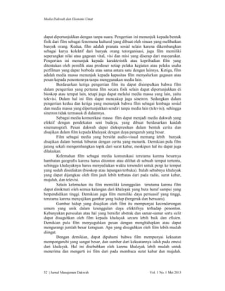 Media Dakwah dan Ekonomi Umat

dapat dipertunjukkan dengan tanpa suara. Pengertian ini menunjuk kepada bentuk
fisik dari film sebagai fenomena kultural yang dibuat oleh sineas yang melibatkan
banyak orang. Kedua, film adalah pranata sosial selain karena dikembangkan
sebagai karya kolektif dari banyak orang terorganisasi, juga film memiliki
seperangkat nilai atau gagasan vital, visi dan misi yang diserap dari masyarakat.
Pengertian ini menunjuk kepada karakteristik atau kepribadian film yang
ditentukan oleh pemilik atau produser setiap pelaku kegiatan atau pelaku usaha
perfilman yang dapat berbeda atau sama antara satu dengan lainnya. Ketiga, film
adalah media massa menunjuk kepada kapasitas film menyalurkan gagasan atau
pesan kepada penontonnya tanpa menggunakan media lain.
Berdasarkan ketiga pengertian film itu dapat disimpulkan bahwa film
dalam pengertian yang pertama film secara fisik selain dapat dipertunjukkan di
bioskop atau tempat lain, tetapi juga dapat melalui media massa yang lain, yaitu
televisi. Dalam hal ini film dapat mencakup juga sinetron. Sedangkan dalam
pengertian kedua dan ketiga yang menunjuk bahwa film sebagai lembaga sosial
dan media massa yang dipertunjukkan sendiri tanpa media lain (televisi), sehingga
sinetron tidak termasuk di dalamnya.
Sebagai media komunikasi massa film dapat menjadi media dakwah yang
efektif dengan pendekatan seni budaya, yang dibuat berdasarkan kaidah
sinematografi. Pesan dakwah dapat diekspresikan dalam bentuk cerita dan
disajikan dalam film kepada khalayak dengan daya pengaruh yang besar.
Film sebagai media yang bersifat audio-visual memang lebih banyak
disajikan dalam bentuk hiburan dengan cerita yang menarik. Demikian pula film
jarang sekali mengembangkan topik dari surat kabar, meskipun hal itu dapat juga
dilakukan.
Kelemahan film sebagai media komunikasi terutama karena besarnya
hambatan geografis karena harus ditonton atau dilihat di sebuah tempat tertentu,
sehingga khalayaknya harus menyediakan waktu tersendiri untuk pergi ke tempat
yang sudah disediakan (bioskop atau lapangan terbuka). Itulah sebabnya khalayak
yang dapat dijangkau oleh film jauh lebih terbatas dari pada radio, surat kabar,
majalah, dan televisi.
Selain kelemahan itu film memiliki keunggulan terutama karena film
dapat dinikmati oleh semua kalangan dari khalayak yang buta huruf sampai yang
berpendidikan tinggi. Demikian juga film memiliki daya persuasif yang tinggi,
terutama karena menyajikan gambar yang hidup (bergerak dan bersuara).
Gambar hidup yang disajikan oleh film itu mempunyai kecenderungan
umum yang unik dalam keunggulan daya efektifnya terhadap penonton.
Kebanyakan persoalan atau hal yang bersifat abstrak dan samar-samar serta sulit
dapat disuguhkan oleh film kepada khalayak secara lebih baik dan efisien.
Demikian pula film menyuguhkan pesan dengan menghidupkan atau dapat
mengurangi jumlah besar keraguan. Apa yang disuguhkan oleh film lebih mudah
diingat.
Dengan demikian, dapat dipahami bahwa film mempunyai kekuatan
mempengaruhi yang sangat besar, dan sumber dari kekuatannya ialah pada emosi
dari khalayak. Hal ini disebabkan oleh karena khalayak lebih mudah untuk
menerima dan mengerti isi film dari pada membaca surat kabar dan majalah.

52 | Jurnal Manajemen Dakwah

Vol. 1 No. 1 Mei 2013

 