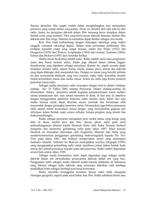 Media Dakwah dan Ekonomi Umat

Namun aktualitas film sangat rendah dalam menghidangkan atau menyajikan
peristiwa yang terjadi dalam masyarakat. Peran ini diambil alih oleh televisi dan
radio. Justru itu penyajian dakwah dalam film memang harus disajikan dalam
bentuk cerita yang menarik. Film yang berisi pesan dakwah biasanya disebut film
dakwah atau film religi. Sebutan itu kemudian dapat disebut sebagai citra media.
Kini film telah berkembang dengan dukungan teknologi yang makin
canggih, termasuk teknologi digital. Dalam masa permulaan pembuatan film
terdapat sejumlah orang yang sangat berjasa, antara lain Niepe (1822) dan
Deuguerre (1839) dari Prancis, Voigtlander (1844) dari Jerman, Eastman (1888),
Edison dan Dickson (1895) dari Amerika Serikat.
Media massa berikutnya adalah radio. Radio adalah siaran atau pengiriman
suara atau bunyi melalui udara. Radio juga dikenal dalam bahasa Inggris
broadcasting yang dipahami sebagai penyiaran. Karena itu, segala sesuatu dapat
disiarkan melalui radio, seperti berita, musik, pidato, puisi, drama dan dakwah
yang dapat didengar oleh masyarakat luas. Dengan isi siaran yang bersifat terbuka
itu dan menyeluruh khalayak yang luas (massa), maka radio kemudian disebut
media komunikasi massa atau media massa. Selain itu, radio juga berarti pesawat
penerima siaran radio.
Sebagai media penyiaran radio serumpun dengan televisi dalam Undangundang No: 32 Tahun 2002 tentang Penyiaran. Dalam undang-undang itu
dirumuskan bahwa penyiaran adalah kegiatan pemancarluasan siaran melalui
sarana pemancaran dan/ atau sarana transmisi di darat, di laut atau di antariksa
dengan menggunakan spektrum frekuensi radio melalui radio, kabel, dan atau
media lainnya untuk dapat diterima secara serentak dan bersamaan oleh
masyarakat dengan perangkat penerima siaran. Dirumuskan juga bahwa penyiaran
radio adalah media komunikasi massa dengar, yang menyalurkan gagasan dan
informasi dalam bentuk suara secara terbuka, berupa program yang teratur dan
berkesinambungan.
Radio sebagai penyiaran merupakan jenis media massa yang ketiga yang
lahir di dunia setelah pers dan film. Secara teknis radio pada awal
perkembangannya dimulai ketika Heinrich Hertz (ahli fisika Jerman) berhasil
mengirim dan menerima gelombang radio pada tahun 1887. Hasil temuan
Heinrich itu kemudian diteruskan oleh Guglielmo Marconi dari Italia yang
mendemonstrasikan penggunaan gelombang elektromagnetik kepada The New
Time pada tahun 1901, dan berhasil mengirimkan sinyal yang melampaui
Samudra Atlantik. Sebelum itu Marconi menciptakan wireless telegraph (1896)
yang menggunakan gelombang radio untuk membawa pesan dalam bentuk kode
morse dari sebuah pemancar kepada suatu alat penerima. Radio sendiri digunakan
secara baik sekitar tahun 1920.
Sebagai media komunikasi radio dapat digunakan juga sebagai media
dakwah dalam arti menyalurkan pesan-pesan dakwah dalam arti yang luas.
Penggunaan radio sebagai media dakwah sudah banyak dilakukan di Indonesia
yang dikenal sebagai radio dakwah yang umumnya didirikan oleh lembaga
pendidikan Islam sebagai lembaga penyiaran komunitas.
Radio memiliki keunggulan terutama karena radio tidak mengenal
rintangan geografis, seperti pada surat kabar atau film. Itulah sebabnya berita atau

Vol. 1 No. 1 Mei 2013

Jurnal Manajemen Dakwah |

53

 