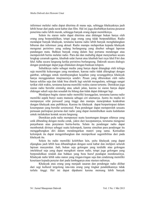 Media Dakwah dan Ekonomi Umat

informasi melalui radio dapat diterima di mana saja, sehingga khalayaknya jauh
lebih besar dari pada surat kabar dan film. Hal ini juga disebabkan karena pesawat
penerima radio lebih murah, sehingga banyak orang dapat memilikinya.
Selain itu siaran radio dapat diterima atau didengar bukan hanya oleh
orang yang berpendidikan, tetapi juga orang yang tidak berpendidikan. Radio
mendapat banyak khalayak, terutama karena radio lebih banyak menghidangkan
hiburan dan informasi yang aktual. Radio mampu melaporkan kepada khalayak
mengenai peristiwa yang sedang berlangsung yang disebut sebagai laporan
pandangan mata. Bahkan banyak orang dalam fase pertama mendengar atau
memperoleh berita melalui radio. Para dai dan muballig dapat menyiarkan secara
lengkap ceramah agama, khutbah salat Jumat atau khutbah hari raya Idul Fitri dan
Idul Adha secara langsung ketika peristiwa berlangsung. Dakwah secara dialogis
dengan pendengar dapat juga dilakukan dengan bantuan telepon.
Sebaliknya radio sebagai media yang hanya dapat ditangkap oleh telinga
saja memiliki kekurangan yang mendasar, karena radio tidak dilengkapi dengan
gambar, sehingga untuk membayangkan kejadian yang sesungguhnya khalayak
hanya menggunakan imajinasinya sendiri. Pesan yang dibawakan oleh radio
hanya sekilas saja dan tidak bisa ditarik lagi setelah mengudara, sehingga sangat
terikat oleh waktu, terutama karena memiliki waktu siaran tertentu. Demikian juga
siaran radio bersifat einmalig atau sekali jalan, karena isi siaran hanya dapat
didengar sekali saja dan sesudah itu hilang dan tidak dapat didengar lagi.
Meskipun begitu siaran radio memiliki keunggulan, terutama karena radio
memiliki aspek bunyi suara manusia sebagai ciri utamanya. Justru itu media ini
mempunyai sifat persuasif yang tinggi dan mampu menciptakan keakraban
dengan khalayak atau publiknya. Karena itu khalayak dapat berpartisipasi dalam
kesempatan yang bersifat seremonial. Para pendengar dapat memperoleh sesuatu
perasaan partisipasi persona dari radio yang dapat menimbulkan suatu kedekatan
untuk melakukan kontak secara langsung.
Demikian pula radio mempunyai suatu keuntungan dengan sifatnya yang
unik dibanding dengan media cetak, yakni dari kecepatannya, terutama mengenai
penyebaran atau penyiaran berita-berita. Selain itu pendengar radio dapat
membentuk dirinya sebagai suatu kelompok, karena simultan para pendengar itu
menggabungkan diri dalam mendengarkan materi yang sama. Kemudian
kelompok itu dapat mengembangkan dan memperkuat sugestibilitas dari pada
khalayak itu.
Selain itu radio memiliki kelebihan lain, yaitu khalayak yang dapat
dijangkau jauh lebih luas dibandingkan dengan surat kabar dan meliputi seluruh
lapisan masyarakat. Jadi, bukan saja golongan yang terdidik atau golongan
intelektual saja yang dapat mengikuti siaran radio, tetapi juga golongan yang
berpendidikan rendah dan bahkan yang buta huruf pundapat menikmatinya.
Khalayak radio lebih suka siaran yang ringan-ringan saja dan cenderung memiliki
kesetiaan kepada penyiar dari pada lembaganya atau stasiun radionya.
Khalayak atau orang yang menjadi sasaran dan pendengar radio dilihat
dari segi kultural tergolong rata-rata orang yang tingkat pendidikannya tidak
terlalu tinggi. Hal ini dapat dipahami karena memang lebih banyak

54 | Jurnal Manajemen Dakwah

Vol. 1 No. 1 Mei 2013

 