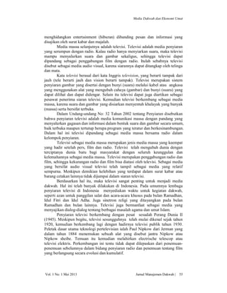 Media Dakwah dan Ekonomi Umat

menghidangkan entertainment (hiburan) dibanding pesan dan informasi yang
disajikan oleh surat kabar dan majalah.
Media massa selanjutnya adalah televisi. Televisi adalah media penyiaran
yang serumpun dengan radio. Kalau radio hanya menyiarkan suara, maka televisi
mampu menyalurkan suara dan gambar sekaligus, sehingga televisi dapat
dipandang sebagai penggabungan film dengan radio. Itulah sebabnya televisi
disebut sebagai media audio visual, karena siarannya dapat ditangkap oleh telinga
dan mata.
Kata televisi berasal dari kata Inggris television, yang berarti tampak dari
jauh (tele berarti jauh dan vision berarti tampak). Televisi merupakan sistem
penyiaran gambar yang disertai dengan bunyi (suara) melalui kabel atau angkasa
yang menggunakan alat yang mengubah cahaya (gambar) dan bunyi (suara) yang
dapat dilihat dan dapat didengar. Selain itu televisi dapat juga diartikan sebagai
pesawat penerima siaran televisi. Kemudian televisi berkembang sebagai media
massa, karena suara dan gambar yang disiarkan menyentuh khalayak yang banyak
(massa) serta bersifat terbuka.
Dalam Undang-undang No: 32 Tahun 2002 tentang Penyiaran disebutkan
bahwa penyiaran televisi adalah media komunikasi massa dengan pandang yang
menyalurkan gagasan dan informasi dalam bentuk suara dan gambar secara umum,
baik terbuka maupun tertutup berupa program yang teratur dan berkesinambungan.
Dalam hal ini televisi dipandang sebagai media massa bersama radio dalam
kelompok penyiaran.
Televisi sebagai media massa merupakan jenis media massa yang keempat
yang hadir setelah pers, film dan radio. Televisi telah mengubah dunia dengan
terciptanya dunia baru bagi masyarakat dengan seluruh keunggulan dan
kelemahannya sebagai media massa. Televisi merupakan penggabungan radio dan
film, sehingga kekurangan radio dan film bisa diatasi oleh televisi. Sebagai media
yang bersifat audio visual televisi telah tampil sebagai media yang relatif
sempurna. Meskipun demikian kelebihan yang terdapat dalam surat kabar atau
barang cetakan lainnya tidak dijumpai dalam siaran televisi.
Berdasarkan hal itu, maka televisi sangat penting untuk menjadi media
dakwah. Hal ini telah banyak dilakukan di Indonesia. Pada umumnya lembaga
penyiaran televisi di Indonesia menyediakan waktu untuk kegiatan dakwah,
seperti azan untuk panggilan salat dan acara-acara khusus pada bulan Ramadhan,
Idul Fitri dan Idul Adha. Juga sinetron religi yang ditayangkan pada bulan
Ramadhan dan bulan lainnya. Televisi juga bermanfaat sebagai media yang
menyajikan dialog-dialog tentang berbagai masalah agama dan umat Islam.
Penyiaran televisi berkembang dengan pesat sesudah Perang Dunia II
(1945). Meskipun begitu, televisi sesungguhnya telah mulai dikenal sejak tahun
1920, kemudian berkembang lagi dengan hadirnya televisi publik tahun 1930.
Peletak dasar utama teknologi pertelevisian ialah Paul Nipkow dari Jerman yang
dalam tahun 1884 menemukan sebuah alat yang disebut jantra Nipkow atau
Nipkow sheibe. Temuan itu kemudian melahirkan electrische telescop atau
televisi elektris. Perkembangan ini tentu tidak dapat dilepaskan dari penemuanpenemuan sebelumnya dalam bidang penyiaran radio dan penemuan tentang film
yang berlangsung secara evolusi dan kumulatif.

Vol. 1 No. 1 Mei 2013

Jurnal Manajemen Dakwah |

55

 