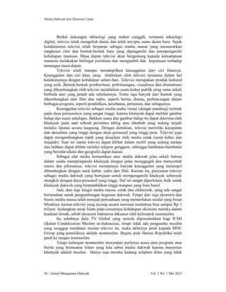 Media Dakwah dan Ekonomi Umat

Berkat dukungan teknologi yang makin canggih, terutama teknologi
digital, televisi telah mengubah dunia dan telah tercipta suatu dunia baru. Sejak
kelahirannya televisi telah berperan sebagai media massa yang menawarkan
rangkaian citra dan bentuk-bentuk baru yang dipengaruhi dan mempengaruhi
kehidupan manusia. Masa depan televisi akan bergantung kepada kemampuan
manusia melakukan berbagai penilaian dan mengambil dan keputusan terhadap
tantangan masa depan.
Televisi telah mampu menampilkan keunggulan dari ciri khasnya.
Keunggulan dan ciri khas yang dilahirkan oleh televisi terutama dalam hal
kedekatannya dengan kehidupan sehari-hari. Televisi merupakan produk kultural
yang unik. Bentuk-bentuk pemberitaan, perbincangan, visualisasi dan dramatisasi
yang dikembangkan oleh televisi melahirkan suatu kultur publik yang sama sekali
berbeda dari yang penah ada sebelumnya. Tentu saja banyak dari bentuk yang
dikembangkan dari film dan radio, seperti berita, drama, perbincangan dalam
berbagai program, seperti pendidikan, kesehatan, pertanian, dan sebagainya.
Keunggulan televisi sebagai media audio visual (dengar pandang) terletak
pada daya persuasinya yang sangat tinggi, karena khalayak dapat melihat gambar
hidup dan suara sekaligus. Bahkan suara dan gambar hidup itu dapat diterima oleh
khalayak pada saat sebuah peristiwa tablig atau khutbah yang sedang terjadi
melalui liputan secara langsung. Dengan demikian, televisi memiliki kecepatan
dan aktualitas yang tinggi dengan daya persuasif yang tinggi pula. Televisi juga
dapat mengembangkan topik yang disajikan oleh media cetak (surat kabar dan
majalah). Saat ini siaran televisi dapat dilihat dalam mobil yang sedang melaju
dan bahkan dapat dilihat melalui telepon genggam, sehingga hambatan-hambatan
yang bersifat teknis dan geografis dapat diatasi.
Sebagai alat media komunikasi atau media dakwah jelas sekali bahwa
dalam usaha mempengaruhi khalayak dengan jalan menggugah dan menyentuh
emosi dan pikirannya, televisi mempunyai banyak keunggulan yang menonjol
dibandingkan dengan surat kabar, radio dan film. Karena itu, penyiaran televisi
sebagai media dakwah yang bertujuan untuk mempengaruhi khalayak sebanyak
mungkin dengan daya persuasif yang tinggi. Hal ini sangat diperlukan, baik untuk
khalayak dakwah yang berpendidikan tinggi maupun yang buta huruf.
Jadi, dari segi fungsi media massa, cetak dan elektronik, yang ada sangat
bermanfaat untuk pengembangan kegiatan dakwah. Tetapi dari segi ekonomi dan
bisnis media massa telah menjadi perusahaan yang memerlukan modal yang besar.
Misalnya stasiun televisi yang tayang secara nasional modalnya bisa sampai Rp 1
trilyun. Sedangkan umat Islam pada umumnya kehidupan ekonomi mereka dalam
keadaan lemah, sebab ekonomi Indonesia dikuasai oleh kelompok nonmuslim.
Itu sebabnya dulu TV Global yang semula diperuntukkan bagi ICMI
(Ikatan Cendekiawan Muslim se-Indonesia), tetapi tidak ada pengusaha muslim
yang sanggup mendanai stasiun televisi itu, maka akhirnya jatuh kepada MNC
Group yang pemiliknya adalah nonmuslim. Begitu pula Harian Republika telah
jatuh ke tangan nonmuslim.
Tetapi kalangan nonmuslim menyadari perlunya acara atau program atau
berita yang bernuansa Islam yang kita sebut media dakwah karena mayoritas
khalayak adalah muslim. Hanya saja mereka kadang selipkan iklan yang tidak

56 | Jurnal Manajemen Dakwah

Vol. 1 No. 1 Mei 2013

 