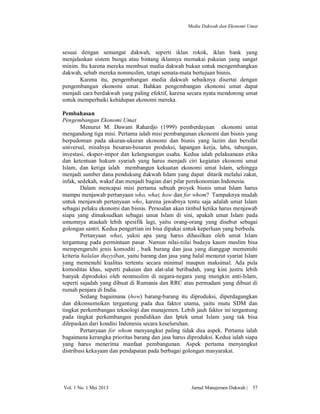 Media Dakwah dan Ekonomi Umat

sesuai dengan semangat dakwah, seperti iklan rokok, iklan bank yang
menjalankan sistem bunga atau bintang iklannya memakai pakaian yang sangat
minim. Itu karena mereka membuat media dakwah bukan untuk mengembangkan
dakwah, sebab mereka nonmuslim, tetapi semata-mata bertujuan bisnis.
Karena itu, pengembangan media dakwah sebaiknya disertai dengan
pengembangan ekonomi umat. Bahkan pengembangan ekonomi umat dapat
menjadi cara berdakwah yang paling efektif, karena secara nyata mendorong umat
untuk memperbaiki kehidupan ekonomi mereka.
Pembahasan
Pengembangan Ekonomi Umat
Menurut M. Dawam Rahardjo (1999) pemberdayaan ekonomi umat
mengandung tiga misi. Pertama ialah misi pembangunan ekonomi dan bisnis yang
berpedoman pada ukuran-ukuran ekonomi dan bisnis yang lazim dan bersifat
universal, misalnya besaran-besaran produksi, lapangan kerja, laba, tabungan,
investasi, ekspor-impor dan kelangsungan usaha. Kedua ialah pelaksanaan etika
dan ketentuan hukum syariah yang harus menjadi ciri kegiatan ekonomi umat
Islam, dan ketiga ialah membangun kekuatan ekonomi umat Islam, sehingga
menjadi sumber dana pendukung dakwah Islam yang dapat ditarik melalui zakat,
infak, sedekah, wakaf dan menjadi bagian dari pilar perekonomian Indonesia.
Dalam mencapai misi pertama sebuah proyek bisnis umat Islam harus
mampu menjawab pertanyaan who, what, how dan for whom? Tampaknya mudah
untuk menjawab pertanyaan who, karena jawabnya tentu saja adalah umat Islam
sebagai pelaku ekonomi dan bisnis. Persoalan akan timbul ketika harus menjawab
siapa yang dimaksudkan sebagai umat Islam di sini, apakah umat Islam pada
umumnya ataukah lebih spesifik lagi, yaitu orang-orang yang disebut sebagai
golongan santri. Kedua pengertian ini bisa dipakai untuk keperluan yang berbeda.
Pertanyaan what, yakni apa yang harus dihasilkan oleh umat Islam
tergantung pada permintaan pasar. Namun nilai-nilai budaya kaum muslim bisa
mempengaruhi jenis komoditi , baik barang dan jasa yang dianggap memenuhi
kriteria halalan thayyiban, yaitu barang dan jasa yang halal menurut syariat Islam
yang memenuhi kualitas tertentu secara minimal maupun maksimal. Ada pula
komoditas khas, seperti pakaian dan alat-alat beribadah, yang kini justru lebih
banyak diproduksi oleh nonmuslim di negara-negara yang mungkin anti-Islam,
seperti sajadah yang dibuat di Rumania dan RRC atau permadani yang dibuat di
rumah penjara di India.
Sedang bagaimana (how) barang-barang itu diproduksi, diperdagangkan
dan dikonsumsikan tergantung pada dua faktor utama, yaitu mutu SDM dan
tingkat perkembangan teknologi dan manajemen. Lebih jauh faktor ini tergantung
pada tingkat perkembangan pendidikan dan Iptek umat Islam yang tak bisa
dilepaskan dari kondisi Indonesia secara keseluruhan.
Pertanyaan for whom menyangkut paling tidak dua aspek. Pertama ialah
bagaimana kerangka prioritas barang dan jasa harus diproduksi. Kedua ialah siapa
yang harus menerima manfaat pembangunan. Aspek pertama menyangkut
distribusi kekayaan dan pendapatan pada berbagai golongan masyarakat.

Vol. 1 No. 1 Mei 2013

Jurnal Manajemen Dakwah |

57

 