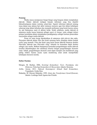 Media Dakwah dan Ekonomi Umat

Penutup
Media massa mempunyai fungsi-fungsi yang berguna dalam menjalankan
dakwah. Dalam dakwah terdapat banyak informasi yang bisa diambil
hikmah/pelajaran dalam rutinitas sehari-hari. Seperti informasi dakwah tentang
masa depan atau adanya hari akhir tentunya menyeru agar kita dalam kehidupan
sekarang tetap dalam kebaikan dan menjauhi perbuatan yang buruk karena semua
itu ada balasannya nanti di akhirat kelak. Itulah sebabnya, media dakwah di
antaranya media massa berperan sebagai agent of change, yaitu sebagai istitusi
pelopor perubahan dalam menjalankan paradigmanya sebagai institusi pencerahan
masyarakat sebagai media dakwah.
Peran ini tentu kerap dipraktekkan di antaranya oleh televisi dan radio.
Penyajian dakwah dalam film dan kisah memang harus disajikan dalam bentuk
cerita yang menarik. Film dan kisah yang berisi pesan dakwah biasanya disebut
film/radio dakwah atau film/radio religi. Sebutan itu kemudian dapat disebut
sebagai citra media. Bahkan harapannya kemudian pengembangan media dakwah
tersebut dikembangkan dan sebaiknya disertai dengan pengembangan ekonomi
umat. Sebab, pengembangan ekonomi umat dapat menjadi cara berdakwah yang
paling efektif, karena secara nyata mendorong umat untuk memperbaiki
kehidupan ekonomi mereka.

Daftar Pustaka
Mungin, M. Burhan, 2006, Sosiologi Komunikasi: Teori, Paradigma, dan
Diskursus Teknologi Komunikasi di Masyarakat, Jakarta: Kencana.
Arifin, Anwar, 2011. Dakwah Kontemporer Sebuah Studi Komunikasi,
Yogyakarta: Graha Ilmu
Rahardjo, M. Dawam Rahardjo, 1999. Islam dan Transformasi Sosial-Ekonomi,
Jakarta: Lembaga Studi Agama dan Filsafat.

Vol. 1 No. 1 Mei 2013

Jurnal Manajemen Dakwah |

59

 
