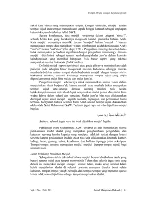 Fungsi Mesjid sebagai Sarana Dakwah

yakni kata benda yang menunjukan tempat. Dengan demikian, mesjid adalah
tempat sujud atau tempat menundukan kepala hingga ketanah sebagai ungkapan
ketunduka penuh terhadap Allah SWT.
Secara kebahasaan, kata mesjid tergolong dalam kategori “sima’i”,
sebuah bentu kata yang harakatnya menyalahi kaidah gramatika bahasa Arab.
Kata mesjid semestinya memilki bacaan “masjad” bukan “mesjid “ karena
menunjukan tempat dan mengikuti ‘wazan’ (timbangan kaidah kebahasaan Arab)
“maf’al” bukan “maf’alun” (Ibn Aqil, 1971). Pengertian etimologi tersebut diatas
tidak menunjukan perbedaan signifikan dengan pengertian terminology, dimana
mesjid didefinisak sebagai tempat sembahyang/shalat jum’at dalam konteks
keindonesiaan yang memiliki bangunan fisik besar seperti yang dikenal
masyarakat muslim Indonesia (Sidi Gazalba).
Definisi mesjid seperti tersebut di atas, pada giliranya menimbulkan salah
persepsi pada sebagian besar masyarakat muslim Indonesia sehingga mereka
membeda-bedakan antara tempat shalat berbentuk mesjid dengan tempat shalat
berbentuk mushala, oadahal keduanya merupakan tempat sujud yang dapat
digunakan untuk shalat lima waktu dan shalat jum’at.
Pengertian mesjid , sebenarnya untuk memudahkan ummat Islam dalam
menjalankan shalat berjama’ah, karena mesjid atau mushala bukan merupakan
tempat sujud satu-satunya dimana seorang muslim baik secara
betrkelompokmaupun individual dapat menjalankan shalat jum’at dan shalat lima
waktu lainya dalam sehari dan semalam. Shalat jum’at bias saja dilaksanakan
ditempat sujud selain mesjid seperti mushala, lapangan, dan permukaan bumi
terbuka. Kenyataan bahwa seluruh bumi Allah adalah tempat sujud dikukuhkan
oleh sabda Nabi Muhammad SAW: “seluruh jagat raya ini telah dijadikan mesjid
bagiku.
ٌِ ْ َ ُ
(‫اﻷَرْ ضُ ﻛﻠﱡﮭَﺎ ﻣﺴﺠﺪ )رواه ﻣﺴﻠﻢ‬
Artinya: seluruh jagat raya ini telah dijadikan mesjid bagiku.
Pernyataan Nabi Muhammad SAW, tersebut di atas menunjukan bahwa
pelaksanaan ibadah shalat yang merupakan penghambaan, pengabdian, dan
ketaatan seorang hamba kepada sang pencipta, tidaklah terikat dengan lokasi
tertentu karena pelaksanaan ibadah shalat bias saja dilaksanakan dirumah, kantor,
lading, hutan, gunung, udara, kendaraan, dan bahkan dipinggir jalan sekalipun.
Tempat-tempat tersebut merupakan mesjid -mesjid (tempat-tempat sujud) bagi
ummat Islam.
Latar Belakang Pendirian Mesjid
Sebagaimana telah diketahui bahwa mesjid berasal dari bahasa Arab yang
berarti tempat sujud atau tempat menyembah Tuhan dan seluruh jagat raya yang
dihuni ini merupakan mesjid -mesjid ummat Islam, maka setiap ummat Islam
boleh menjalankan shalat di seluruh kawasan manapun dimuka bumi selain
kuburan, tempat-tempat yangb bernajis, dan tempat-tempat yang menurut syariat
Islam tidak sesuai dijadikan sebagai tempat menjalankan shalat.

Vol. 1 No. 1 Mei 2013

Jurnal Manajemen Dakwah |

61

 