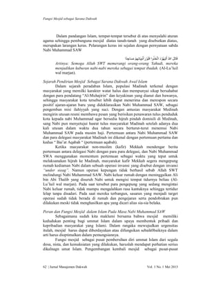 Fungsi Mesjid sebagai Sarana Dakwah

Dalam pandangan Islam, tempat-tempat tersebut di atas menyalahi aturan
agama sehingga pembanguna mesjid diatas tanah-tanah yang disebutkan diatas,
merupakan larangan keras. Pelarangan keras ini sejalan dengan pernyataan sabda
Nabi Muhammad SAW
ُ
‫ﻗَﺎﺗَﻞ ﷲُ ْاﻟﯿَﮭُﻮْ د اﺗﱠﺨَﺬوا ﻗَﺒُﻮْ رأَﻧﺒِﯿَﺎﺋِﮭﻢ ﻣﺴﺎﺟﺪًا‬
َ
َ
ِ َ َ ِْ ْ َ
Artinya: Semoga Allah SWT memerangi orang-orang Yahudi, mereka
menjadikan kuburan nabi-nabi mereka sebagai tempat ibadah. (Al-Lu’luil
wal marjan).
Sejarah Pendirian Mesjid Sebagai Sarana Dakwah Awal Islam
Dalam sejarah peradaban Islam, populasi Madinah terkenal dengan
masyarakat yang memilki karakter watat halus dan mempunyai sikap bersahabat
dengan para pendatang “Al-Muhajirin” dan keyakinan yang dianut dan bawanya,
sehingga masyarakat kota tersebut lebih dapat menerima dan merespon secara
positif ajaran-ajaran baru yang dideklarasikan Nabi Muhammad SAW, sebagai
pengemban misi ilahiyyah yang suci. Dengan antusias masyarakat Medinah
mengirin utusan resmi membawa pesan yang berisikan penawaran tulus penduduk
kota kepada nabi Muhammad agar bersedia hijrah pindah domisili di Medinah,
sang Nabi pun menyetujui hasrat tulus masyarakat Madinah setelah adanya dua
kali utusan dalam waktu dua tahun secara berturut-turut menemui Nabi
Muhammad SAW pada musim haji. Pertemuan antara Nabi Muhammad SAW
dan para delegasi masyarakat Madinah ini dikenal dengan pertemuan pertama dan
kedua “ Bai’at Aqabah “ (pertemuan aqabah).
Ketika masyarakat non-muslim (kafir) Mekkah mendengar berita
pertemuan antara delegasi Nabi dengan para para delegasi, dan Nabi Muhammad
SWA menggunakan momentum pertemuan sebagai waktu yang tepat untuk
melaksanakan hijrah ke Madinah, masyarakat kafir Mekkah segera mengepung
rumah kediaman Nabi dalam sebuah operasi invansi yang disebut dengan invansi
“under sieag”. Namun operasi kepungan tidak berhasil sebab Allah SWT
melindungi Nabi Muhammad SAW. Nabi keluar rumah dengan meninggalkan Ali
bin Abi Thalib yang disuruh Nabi untuk mengisi tempat tidurnya beliau (AlLu’luil wal marjan). Pada saat tersebut para pengepung yang sedang mengintai
Nabi keluar rumah, tidak mampu mengalahkan rasa kantuknya sehingga tertidur
lelap tanpa disadari. Pada saat mereka terbangun, sasaran yang menjadi target
operasi sudah tidak berada di rumah dan pengejaran serta pendobrakan pun
dilakukan meski tidak menghasilkan apa yang dicari alias sia-sia belaka.
Peran dan Fungsi Mesjid dalam Islam Pada Masa Nabi Muhammad SAW
Sebagaimana sudah kita maklumi bersama bahwa mesjid memiliki
kedudukan penting bagi ummat Islam dalam upaya membentuk pribadi dan
kepribadian masyarakat yang Islami. Dalam rangaka mewujudkan urgensitas
itulah, mesjid harus dapat diberdayakan atau difungsikan sebaik0baiknya dalam
arti harus dioptimalkan dalam pemungsiannya.
Fungsi mesjid sebagai pusat pembersihan diri ummat Islam dari segala
dosa, nista, dan kemaksiatan yang dilakukan, haruslah mendapat perhatian serius
dikalnagn umat Islam. Pengembangan kembali mesjid sebagai pusat-pusat

62 | Jurnal Manajemen Dakwah

Vol. 1 No. 1 Mei 2013

 