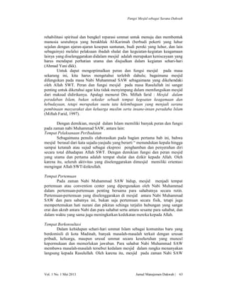 Fungsi Mesjid sebagai Sarana Dakwah

rehabilitasi spiritual dan bengkel reparasi ummat untuk menuju dan membentuk
manusia seutuhnya yang berakhlak Al-Karimah (berbudi pekerti yang luhur
sejalan dengan ajaran-ajaran kesopan santunan, budi pereki yang luhur, dan lain
sebagainya) melalui pelaksaan ibadah shalat dan keguiatan-kegiatan keagamaan
lainya yang diselenggarakan didalam mesjid adalah merupakan keniscayaan yang
harus mendapat perhatian utama dan diujudkan dalam kegiatan sehari-hari
(Ahmad Yani dkk).
Untuk dapat mengoptimalkan peran dan fungsi mesjid pada masa
sekarang ini, kita harus mengetahui terlebih dahulu; bagaimana mesjid
difungsikan pada masa Nabi Muhammad SAW sebagaimana yang dikehendaki
oleh Allah SWT. Peran dan fungsi mesjid pada masa Rasulullah ini sangat
penting untuk diketahui agar kita tidak menyimpang dalam memfungsikan mesjid
dari maksud didirikanya. Apalagi menurut Drs. Miftah farid : Mesjid dalam
peradaban Islam, bukan sekedar sebuah tempat kegoatan keagamaan dan
kebudayaan, tetapi merupakan suatu tata kelembagaan yang menjadi sarana
pembinaan masyarakat dan keluarga muslim serta insane-insan peradaba Islam
(Miftah Farid, 1997).
Dengan demikian, mesjid dalam Islam memiliki banyak peran dan fungsi
pada zaman nabi Muhammad SAW, antara lain:
Tempat Pelaksanaan Peribadatan
Sebagaimana penulis elaborasikan pada bagian pertama bab ini, bahwa
mesjid berasal dari kata sajada-yasjudu yang berarti “ menundukan kepala hingga
sampai ketanah atau sujud sebagai ekspresi penghamban dan penyerahan diri
secara total dihadapan Allah SWT. Dengan demikian fungsi dan peran mesjid
yang utama dan pertama adalah tempat shalat dan dzikir kepada Allah. Oleh
karena itu, seluruh aktivitas yang diselenggarakan dimesjid memiliki orientasi
mengingat Allah SWT/dzikrullah.
Tempat Pertemuan
Pada zaman Nabi Muhammad SAW hidup, mesjid menjadi tempat
pertemuan atau convention center yang dipergunakan oleh Nabi Muhammad
dalam pertemuan-pertemuan penting bersama para sahabatnya secara rutin.
Pertemuan-pertemuan yang diselenggarakan di mesjid antara Nabi Muhammad
SAW dan para sabatnya ini, bukan saja pertemuan secara fisik, tetapi juga
mempertemukan hati nurani dan pikiran sehinga terjalin hubungan yang sangat
erat dan akrab antara Nabi dan para sahabat serta antara sesame para sahabat, dan
dalam waktu yang sama juga meningkatkan kedekatan mereka kepada Allah.
Tempat Berkonsultasi
Dalam kehidupan sehari-hari ummat Islam sebagai komunitas baru yang
berdomisili di kota Madinah, banyak masalah-masalah terkait dengan urusan
pribadi, keluarga, maupun urusal ummat secara keseluruhan yang muncul
kepermukaan dan memerlukan jawaban. Para sahabat Nabi Muhammad SAW
membawa masalah-masalah tersebut kedalam mesjid dalam rangka menanyakan
langsung kepada Rasulullah. Oleh karena itu, mesjid pada zaman Nabi SAW

Vol. 1 No. 1 Mei 2013

Jurnal Manajemen Dakwah |

63

 