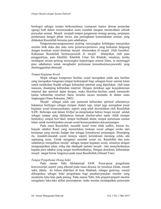 Fungsi Mesjid sebagai Sarana Dakwah

berfungsi sebagai tempat berkonsultasui (semacam kantor dewan penasehat
agung) baik dalam merencanakan suatu masalah maupun memecahkan sebuah
persoalan ummat. Mesjid menjadi tempat pengaturan strategi perang, perjanjian
perdamaian dengan pihak lawan, dan peningkatan kemaslahatan ummat, yang
dilakukan Rasulullah bersama para sahabatnya.
Pengumuman-pengumuman penting menyangkut kehidupan masyarakat
muslim baik duka dan suka serta peristiwa-peristiwa yang berkaitan langsung
dengan kesatuan sosial disekitar mesjid diumumkan di mesjid (Sidi Gazalba).
Kebiasaan Rasulullah bermusyawarah di mesjid
dilanjutkan oleh para
penggantinya, para khalifah. Khalifah Umar bin Khattab, misalnya, ketika
mendapati urusan penting menyangkut kepentingan ummat Islam, ia memanggil
para sahabatnya untuk menghadiri pertemuan konsultasi(musyawarah) yang
diselenggarakan dimesjid .
Tempat Kegiatan Sosial
Mejid sebagai komponen fasilitas sosial merupakan salah satu fasilitas
yang merupakan bangunan tempat berkumpukl bagi sebagian besar ummat Islam
untuk melakukan ibadah sebagai kebutuhan spiritual yang diperlukan oleh umat
manusia, disamping kebutuhan material. Dengan demikian agar kesejaheteraan
material dan spiritual dapat dicapai, maka fasiolitas-fasilitas untuk memenuhi
kedua kebutuhan terseburt harus tersedia secara memadai di dalam suatu
lingkungan (Nana Rukmana, 2002).
Mesjid sebagai salah satu pemenuh keburuhan spiritual sebenatrnya
bukannya berfungsi sebagai (tempat shalat) saja, tetepi juga merupakan pusat
kegiatan sosial kemasyarakatan, seperti yang telah dicontohkan oleh Rasulullah
SAW. Beberapa ayat dalam Al-Qur’an menjelaskan bahwa fungsi mesjid adalah
sebagai tempat yang didalamnya banyak disebut-sebut nama Allah (tempat
berdzikir), tempat beri’tikaf, tempat beribadah shalat, tempat pertemuan ummat
Islam untuk membicarakan urusan sosial kemasyarakatan dan perjuangan.
Pada masa Rasulullah, masalah sosial tentu tidak sedikit, karena itu,
banyak sahabat Rasul yang memerlukan bantuan sosial sebagai resiko dari
keimanan yang mereka hadapi dan sebagai konsekuensi perjuangan. Disamping
itu, masalah-masalah sosial lainnya seperti kemiskinan memang selalu ada
sepanjang masa. Untuk mengatasi masalah sosial itu, Rasulullah dan para
sahabatnya menjadikan mesjid sebagai tempat kegiatan sosial, misalnya dengan
mengumpulkan zakat, infaq dan shadaqah melalui mesjid , lalu menyalurkannya
kepada para sahabat yang sangat membutuhkanya. Dengan demikian, keberadaan
mesjid sangat bersar fungsinya pada masa Rasullullah.(Ahmad Yani).
Tempat Pengobatan Orang Sakit
Pada zaman Nabi Muhammad SAW. Pusat-pusat pengobatan
konvensional seperti yang dikenal pada masa dewasa ini misalnya klinik, rumah
sakit, dikala itu belum didirikan di kota Madinah. sebagai gantinya, mesjid
difungsikan sebagai balai pengobatan bagi pasukan-pasukan muslim yang
menderita luka-luka pada perang. Pada zaman Nabi, bila prajurit-prajurit muslim
mengalami luka-luka akibat pertempuran, maka mereka mendapatkan perawatan

64 | Jurnal Manajemen Dakwah

Vol. 1 No. 1 Mei 2013

 