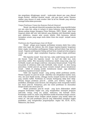 Fungsi Mesjid sebagai Sarana Dakwah

dan pengobatan dilingkungan mesjid , tenda-tenda darurat pun yang dikenal
dengan Rafidah didirikan disekitar mesjid oleh para kaum wanita. Diantara
sahabat yang dirawat di tenda tersebut ialah Sa’ad bin Mutadh yang akhirnya
meningal dunia dalam perawatan.
Tempat Pembinaan Ummat dan Kegiatan Dakwah Islamiyah
Mesjid dan dakwah Islamiyah merupakan dua faktor yang memiliki kaitan
erat satu sama lain, saling isi mengisi di antara keduanya, kalau diumpamakan
laksana gudang dengan barangnya (Nana Rukmana, 2002). Mesjid amat besar
fungsinya dalam dak’wah, baik dakwah yang dilakukan oleh Rasulullah kepada
para sahabatnya, maupun antar sesama sahabat. Oleh karenanya, dakwah
merupakan sesuatu yang sangat mulia dalam Islam dan mesjid menjadi sarana
utamanya.
Pembinaan dan Pengembangan Jama’ah Mesjid
Mesjid sebagai pusat kegiatan peribadatan terutama shalat lima waktu
sehari akan tegak dan makmur jika diisi dengan kegiatan-kegiatan keagamaan
dalam rangka mewujudkan pembangunan bidang spiritual/rohami bagi jama’ah
mesjid . Kegiatan pembangunan bidang spiritual harus menjadi prioritas pengurus
mesjid agar mesjid dapat menjalankan fungsinya sebagai tempat pembinaan
umat.
Bila kapasitas mesjid besar dan luas, maka sudah barang tentu jama’ah
akn banyak. Tetapi bila kapasitas mesjid itu kecil dan tidak luas, tentu
jama’ahnya sedikit. Bila masyarakat disekitarnya adalah orang-orang yang taat
beribadah, mesjid pun dengan sendirinya akan punya banyak jamaah. Tetapi bila
masyarakat di sekitarnya tidak suka beribadah, maka mesjid itu akan kurang
jama’ahnya. Jumlah jama’ah saja belum otomatis menjadi ukuran kemakmuran
mesjid . Sebab, di samping jumlah, kemakmuran mesjid juga ditentukan
semaraknya kegiatan di mesjid tersebut.
Salah satu kegiatan mesjid yang penting adalah pembinaan jamaha.
Melalui kegiatan ini jama’ah mesjid diaktifkan dan ditingkatkan kualitas iman,
ilmu, dan amal ibadah mereka, sehingga mereka menjadi muslim dan muslimah
yang semakin kaffah. Pembinaan itu ternyata berlangsung tahap demi tahap.
Dimulai dengan pendataan jama’ah , jumlah, jenis kelamin, tingkat usia,
pendidikan, kehidupan sosial ekonomi, dan sebagainya untuk mengetahui kondisi
dan situasi jama’ah. Selanjutnya, pola dan sistim pembinaan itu disesuaikan
dengan kondisi dan situasi jama’ah.
Model pembinaan jama’ah mesjid yang lazim dilaksanakan adalah
pengajian berdasarkan tingkat usia, yang menghasilkan: kelompok pengajian
anak-anak, remaja, orang tua, pelajar, mahasiswa, dan kelompk umum.
Keuntungan model ini, materi yang diberikan mudah disesuaikan dengan sasaranmeski tetap dirasakan belum terdapat sebuah panduan yang standar dalam hal
materi ini. Ada pula pembinaan jama’ah yang dilaksanakan mengikuti tingkat
pendidikan, yang mengahsilkan pengelompokan: tingkat SD, SLTP, SLTA,
Mahasiswa, dan umum.

Vol. 1 No. 1 Mei 2013

Jurnal Manajemen Dakwah |

65

 