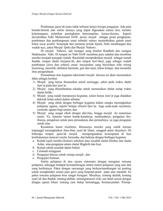 Fungsi Mesjid sebagai Sarana Dakwah

Pembinaan jama’ah tentu tidak terbatas hanya berupa pengajian. Ada pula
bentuk-bentuk dan sistim lainnya yang dapat digunakan antara lain, melalui
kekeluargaan, pelatihan peningkatan keterampilan, kursus-kursus,. Seperti
dicontohkan Nabi Muhammad SAW, posisi mesjid sebagai pusat pengkajian,
pembinaan dan pembangunan umat terbukti sukses menimbulkan gairah umat
Islam secar positif. Semenjak hari pertama priode hijrah, Nabi membangun dua
wadah suci, yakni Mesjid Quba dan Mesjid Nabawi.
Di mesjid Nabawi, ada ruangan yang disebut Raudhah dan ruangan
Madrasatun Nabi. Di tempat ini Nabi SAW membina para sahabat dan membina
mereka menjadi penegak risalah. Rasululah mempraktekan mesjid sebagai rumah
ibadah, tempat shalat berjama’ah, dan tempat beri’tikaf, juga sebagai wadah
pembinaan (jiwa dan rohani) umat/ masyarakat yang bercirikan sifat tolong
menolong, memiliki akhlakul karimah, giat dan rajin, tekun belajar, dan menimba
ilmu pengetahuan.
Pemantauan atas kegiatan takmiratul mesjid dewasa ini akan menemukan
fakta sebagai berikut:
1) Mesjid yang hanya diramaikan sekali seminggu, yakni pada waktu shalat
Jum’at pada hari jum’at.
2) Mesjid yang dimanfaatkan sekadar untuk menunaikan shalat setiap waktu
shalat fardlu.
3) Mesjid yang sudah mempunyai kegiatan, selain hanya Jum’at juga diadakan
dakwah Islam sekali dalam sebulan.
4) Mesjid yang sibuk dengan berbagai kegiatan dalam rangka meningkatkan
pelajaran agama, seperti belajar tilwatil Qur’an bagi anak-anak muslimin,
ceramah, agama bagi umum, dan
5) Mesjid yang sangat sibuk dengan aktivitas, hingga mesjid itu senantiasa
ramai. Ya, lantaran taman kanak-kanaknya, madrasahnya, pengajian ibuibunya, pengakian untuk para pemudanya dan pemudinya, ya juga pengajian
untuk umu.
Kesadaran kaum muslimin, khsusunya mereka yang sudah merasa
terpanggil meningkatkan ilmu-ilmu syari’ah Islam, sungguh patut disyukuri. Di
beberapa tempat, jama’ah mesjid
mempergunakan kesempatan di luar
kesibukannya mencari rezeki, berusaha, dan bekerja dengan berbagai kegiatan:
a. Kuliah tujuh menhit (kultum) sebelum atau sesudah shalat Dzuhur dan shalat
Ashar, atau pengajian antara shalat Maghrib dan Isya.
b. Kuliah subuh sesudah shalat Subuh
c. Ceramah mingguan
d. Pengajian khusus untuk remaja mesjid , dan
e. Pengajian bulanan.
Sistim pelajaran di atas secara sistematis dengan mengatur rencana
pelajaran, sehingga terdapat kesinambungan antara materi pelajaran yang satu dan
yang berikutnya. Paket dengan rancanagn yang berkeseinambungan ini penting
untuk menghindari uraian para guru yang berputar-putar pada satu masalah. Isi
paket rencana pelajaran bisa sangat beragam. Misalnya, tentang akidah, tentang
syari’ah dan ibadah, tentang akhlak, tentangmencari rizki yan halal sesuai dengan
dengan ajaran Islam, tentang cara hidup bertetangga, bermasyarakat. Prinsip-

66 | Jurnal Manajemen Dakwah

Vol. 1 No. 1 Mei 2013

 