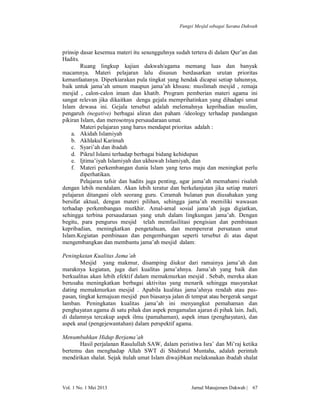 Fungsi Mesjid sebagai Sarana Dakwah

prinsip dasar kesemua materi itu sesungguhnya sudah tertera di dalam Qur’an dan
Hadits.
Ruang lingkup kajian dakwah/agama memang luas dan banyak
macamnya. Materi pelajaran lalu disusun berdasarkan urutan prioritas
kemanfaatanya. Diperkiarakan pula tingkat yang hendak dicapai setiap tahunnya,
baik untuk jama’ah umum maupun jama’ah khsusu: muslimah mesjid , remaja
mesjid , calon-calon imam dan khatib. Program pemberian materi agama ini
sangat relevan jika dikaitkan denga gejala memprihatinkan yang dihadapi umat
Islam dewasa ini. Gejala tersebut adalah melemahnya kepribadian muslim,
pengaruh (negative) berbagai aliran dan paham /ideology terhadap pandangan
pikiran Islam, dan merosotnya persaudaraan umat.
Materi pelajaran yang harus mendapat prioritas adalah :
a. Akidah Islamiyah
b. Akhlakul Karimah
c. Syari’ah dan ibadah
d. Pikrul Islami terhadap berbagai bidang kehidupan
e. Ijtima’iyah Islamiyah dan ukhuwah Islamiyah, dan
f. Materi perkembangan dunia Islam yang terus maju dan meningkat perlu
diperhatikan.
Pelajaran tafsir dan hadits juga penting, agar jama’ah memahami risalah
dengan lebih mendalam. Akan lebih teratur dan berkelanjutan jika setiap materi
pelajaran ditangani oleh seorang guru. Ceramah bulanan pun diusahakan yang
bersifat aktual, dengan materi pilihan, sehingga jama’ah memiliki wawasan
terhadap perkembangan mutkhir. Amal-amal sosial jama’ah juga digiatkan,
sehingga terbina persaudaraan yang utuh dalam lingkungan jama’ah. Dengan
begitu, para pengurus mesjid telah memfasilitasi pengisian dan pembinaan
kepribadian, meningkatkan pengetahuan, dan mempererat persataun umat
Islam.Kegiatan pembinaan dan pengembangan seperti tersebut di atas dapat
mengembangkan dan membantu jama’ah mesjid dalam:
Peningkatan Kualitas Jama’ah
Mesjid yang makmur, disamping diukur dari ramainya jama’ah dan
maraknya kegiatan, juga dari kualitas jama’ahnya. Jama’ah yang baik dan
berkualitas akan lebih efektif dalam memakmurkan mesjid . Sebab, mereka akan
berusaha meningkatkan berbagai aktivitas yang menarik sehingga masyarakat
dating memakmurkan mesjid . Apabila kualitas jama’ahnya rendah atau paspasan, tingkat kemajuan mesjid pun biasanya jalan di tempat atau bergerak sangat
lamban. Peningkatan kualitas jama’ah ini menyangkut pemahaman dan
penghayatan agama di satu pihak dan aspek pengamalan ajaran di pihak lain. Jadi,
di dalamnya tercakup aspek ilmu (pamahaman), aspek iman (penghayatan), dan
aspek anal (pengejewantahan) dalam perspektif agama.
Menumbuhkan Hidup Berjama’ah
Hasil perjalanan Rasulullah SAW, dalam peristiwa Isra’ dan Mi’raj ketika
bertemu dan menghadap Allah SWT di Shidratul Muntaha, adalah perintah
mendirikan shalat. Sejak itulah umat Islam diwajibkan melaksnakan ibadah shalat

Vol. 1 No. 1 Mei 2013

Jurnal Manajemen Dakwah |

67

 