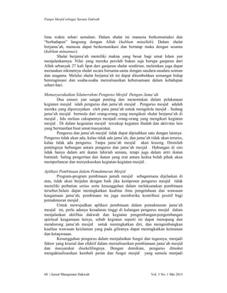 Fungsi Mesjid sebagai Sarana Dakwah

lima waktu sehari semalam. Dalam shalat ini manusia berkomuniaksi dan
“berhadapan” langsung dengan Allah (hablum minallah). Dalam shalat
berjama’ah, manusia dapat berkomunikasi dan bertatap muka dengan sesama
(hablum minannas).
Shalat berjama’ah memiliki makna yang besar bagi umat Islam yan
menjalankannya. Nilai yang mereka peroleh bukan saja berupa ganjaran dari
Allah sebanyak 27 kali lipat dari ganjaran shalat sendirian, melainkan juga dapat
merasakan nikmatnya shalat secara bersama-sama dengan saudara-saudara seiman
dan seagama. Melalui shalat berjama’ah ini dapat ditumbuhkan semangat hidup
beroragnisasi dan usaha-usaha merealisasikan kebersamaan dalam kehidupan
sehari-hari.
Memasyarakatkan Silaturrahmi Pengurus Mesjid Dengan Jama’ah
Dua unsure yan sangat penting dan menentukan dalam pelakanaan
kegiatan mesjid ialah pengurus dan jama’ah mesjid . Pengurus mesjid adalah
mereka yang dipercayakan oleh para jama’ah untuk mengelola mesjid . Sedang
jama’ah mesjid bermula dari orang-orang yang mengikuti shalat berjama’ah di
mesjid , lalu meluas cakupannya menjadi orang-orang yang mengikuti kegiatan
mesjid . Di dalam kegaiatan mesjid tercakup kegiatan ibadah dan aktivitas lain
yang bermanfaat buat umat/masyarakat.
Pengurus dan jama’ah mesjid tidak dapat dipisahkan satu dengan lainnya.
Pengurus tidak akan ada, kalau tidak ada jama’ah, dan jama’ah tidak akan terurus,
kalau tidak ada pengurus. Tanpa jama’ah mesjid akan kosong. Disinilah
pentingnya hubungan antara pengurus dan jama’ah mesjid . Hubungan di sini
tidak hanya dalam arti ikatan lahiriah semata, tetapi juga dalam artri ikatan
batiniah. Saling pengertian dan ikatan yang erat antara kedua belah pihak akan
memperlancar dan menyukseskan kegiatan-kegiatan mesjid .
Aplikasi Pembinaan dalam Pemakmuran Mesjid
Program-program pembinaan jamah mesjid sebagaimana dijelaskan di
atas, tidak akan berjalan dengan baik jika komponen pengurus mesjid tidak
memiliki perhatian serius serta kesungguhan dalam melaksanakan pembinaan
tersebut.Selain dapat meningkatkan kualitas ilmu pengetahuan dan wawasan
keagamaan jama’ah, pembinaan itu juga memberika kontribusi positif bagi
pemakmuran mesjid .
Untuk mewujudkan aplikasi pembinaan dalam pemakmuran jama’ah
mesjid ini, perlu adanya kesadaran tinggi di kalangan pengurus mesjid dalam
menjalankan aktifitas dakwah dan kegiatan pengembangan-pengembangan
spiritual keagamaan lainya, sebab kegiatan seperti ini dapat menopang dan
mendorong jama’ah mesjid untuk meningkatkan diri, dan mengembangkan
kualitas wawasan keislaman yang pada giliranya dapat meningkatkan keimanan
dan ketaqwaaan.
Kesungguhan pengurus dalam menjalankan fungsi dan tugasnya, menjadi
faktor yang krusial dan efektif dalam merealisasikan pembianaan jama’ah mesjid
dan masyarakat disekelilingnya. Dengan demikian, pengurus dituntut
mengaktualisasikan kembali peran dan fungsi mesjid yang semula menjadi

68 | Jurnal Manajemen Dakwah

Vol. 1 No. 1 Mei 2013

 