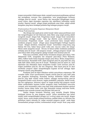 Fungsi Mesjid sebagai Sarana Dakwah

tempat menyembah Allah/tempat shalat, menjadi pusat-pusat pembinanaa spiritual
dan peningkatan wawasan ilmu pengetahuan, serta pengembangan keilmuan
sehingga jama’ah mesjid secara khusus dan masyarakat dilingkungan mesjid
secara umum, dapat merasakan urgensitas dan signifikansi keberadaan mesjid
tersebut. Reposisi mesjid sebagai tempat pembinaan umat Islam, adalah sebuah
keteguhan yang harus mendapat perhatian bagi kalangan pengurus mesjid .
Profesionalisasi Personalia Organisasi Manajemen Mesjid
Prinsip Profesionalisme
Jika ditinjau dari aspek peran sentral mesjid dalam upaya pembinaan umat
dan mengembangkan da’wah Islamiyah, maka faktor yang sangat penting adalah
mengelola mesjid dengan baik. Pengelolaan mesjid dengan benar memerlukan
profesionalitas sehingga mesjid tidak lagi dikelola secara tradisional atau
konvensional. Pengelolaan mesjid secara profesional harus menjadi bahan
pemikiran pengurus mesjid sebagai upaya mengembangkan berbagai kegiatan
mesjid . Dengan demikian, manajeman mesjid memerlukan orang-orang yang
bekerja full time, bukan hanya patuh waktu atau sisa-sisa waktu dan tenaga/
fikiran untuk mengelola mesjid . Dewasa ini belum terfikir melakukan pendataan
terhadap jama’ah mesjid oleh pengurus mesjid , sehingga pengurus mesjid dan
jama’ahnya tidak saling mengenal, apalagi menjadi suatu kesatuan jama’ah.
Pada masa rasulullah, tatkala beliau bersalaman dengan jama’ahnya, Nabi
Muhammad SAW, mengetahui dan mengenal jama’ahnya (Nana Rukmana,
2002), bahkan ketika beliau berjumpa dengan jama’ahnya. Beliau mengenalinya.
Oleh karenanya, Rasulullah SAW, dapat mengenali jama’ah yang hadir dan yang
tidak hadir dalam shalat jama’ah di mesjid . Pendataan jama’ah seperti itu, amat
diperlukan dan diharapkan dapat mengetahui kondisi sosial ekonomi jama’ah,
tingkat pendidikan jama’ah, dan lain sebagainya. Data based jama’ah ini akan
membantu pengurus dalam mengembangkan kegiatan da’wah sehingga dapat
mengenai sasaran yang diharapkan.
Pendataan jama’ah dapat dilakukan melalui pemyebaran umpamanya 300
exemplar daftar isisan (questionnaire) kepada seluruh jama’ah yang hadir pada
saat pengajian berlangsung. Kemudian hasilnya disebarkan kepada seluruh
jama’ah yang hadir melalui media bulletin, sehingga masing-masing jama’ah
mengetahui kondisi sosial ekonomi, tingkat pendidikan, pekerjaan, alamat rumah,
dan lain segbagainya. Informasi seperti ini sangat penting bagi pengurus mesjid
dalam melaksanakan kegiatan kuliah/ pengajian untuk menentukan tema-tema
ceramah, serta menentukan waktu yang tepat untuk pelaksanaan kegiatan spiritual
tersebut, karena dalam daftar isian juga ditanyakan tentang tema-tema kuliah,
pengajian atau ceramah-ceramah yang diminati oleh jama’ah.
Sejalan dengan kemajuan teknologi yang menjalar disegala bidang
kehidupan dewasa ini, para pengurus mesjid belum memikirkan atau belum
terpikir untuk mengembangkan jaringan (net working) antara satu mesjid dengan
mesjid lainya, sesuai dengan jenjang hirarkinya, padahal dalam era informasi dan
globalisasi seperti sekarang ini, sangat menuntut pengurus mesjid untuk dapat
memanfaatkan jaringan tersebut, terutamasekali mesjid -mesjid besar yang sudah

Vol. 1 No. 1 Mei 2013

Jurnal Manajemen Dakwah |

69

 