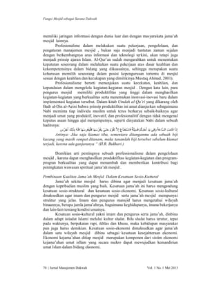 Fungsi Mesjid sebagai Sarana Dakwah

memiliki jaringan informasi dengan dunia luar dan dengan masyarakata jama’ah
mesjid lainnya.
Profesionalime dalam melakukan suatu pekerjaan, pengelolaan, dan
pengaturan manajemen mesjid , bukan saja menjadi tuntutan zaman sejalan
dengan berkembangnya arus informasi dan teknologi terkini, akan tetapi juga
menjadi prinsip ajaran Islam. Al-Qur’an sudah mengarahkan untuk menentukan
kepatutan seseorang dalam melakukan suatu pekerjaan atas dasar keahlian dan
kekompetensinya dalam bidang yang dikuasainya, sehingga merupakan suatu
keharusan memilih seseorang dalam posisi kepengurusan tertentu di mesjid
sesuai dengan keahlian dan kecakapan yang dimilikinya Mustaq Ahmad, 2001).
Profesionalisme berarti menunjukan suatu kecekatan, keahlian, dan
kepandaian dalam mengelola kegiatan-kegiatan mesjid . Dengan kata lain, para
pengurus mesjid memiliki produktifitas yang tinggi dalam menghasilkan
kegiatan-kegiatan yang berkualitas serta menemukan inonvasi-inovasi baru dalam
implementasi kegiatan tersebut. Dalam kitab Umdah al-Qa’ri yang dikarang oleh
Badr al-Din al-Aeini bahwa prinsip produktifitas ini amat dianjurkan sebagaimana
Nabi meminta tiap individu muslim untuk terus berkarya sebaik-baiknya agar
menjadi umat yang produktif, inovatif, dan profesionalitif dengan tidak mengenal
keputus asaan hingga ajal menjemputnya, seperti dinyatakan Nabi dalam sebuah
haditsnya:
‫إِذا ﻗَﺎﻣﺖ اﻟﺴﱠﺎﻋﺔ ُ وﻓِﻰ ﯾَﺪ أَﺣﺪﻛﻢ ﻓَﺴﯿﻠَﺔٌ ﻓَﺎﺳﺘَﻄَﺎ ع إِﻻﱠ ﺗَﻘُﻮْ م ﺣﺘﻰ ﯾَﻐﺮﺳﮭ َﺎ ﻓ َ ْﻠﯿَﻐﺮﺳﮭَﺎ ﻓَﻠَﮫُ ﺑِﺬﻟِﻚ أَﺟْ ﺮٌس‬
ْ ْ
ْ
ِْ ُْ ِ َ ِ
َ َ
َ
َ ُ ْ ‫ُ َ ﱠ‬
ِ َ َ
َ َ
Artinya: Jika saja kiamat tiba, sementara ditanganmu ada sebuah biji
kacang yang masih sempat ditanam, maka tanamlah biji tersebut sebelum kiamat
terjadi, karena ada ganjaranya “ (H.R. Bukhari )
Demikian arti pentingnya sebuah professionalisme dalam pengelolaan
mesjid , karena dapat menghasilkan produktifitas kegiatan-kegiatan dan programprogran berkualitas yang dapat menambah dan memberikan kontribusi bagi
peningkatan wawasan spiritual jama’ah mesjid .
Pembinaan Kualitas Jama’ah Mesjid Dalam Kesatuan Sosio-Kuttural
Jama’ah sekitar mesjid harus dibina agar menjadi kesatuan jama’ah
dengan kepribadian muslim yang baik. Kesatuan jama’ah ini harus mengandung
kesatuan sosio-struktural dan kesatuan sosio-ekonomi. Kesatuan sosio-kultural
dmaksudkan agar imam dan pengurus mesjid serta jama’ah mesjid mempunyai
struktur yang jelas. Imam dan pengurus mansjid harus mengetahui wilayah
binaannya, berapa jumla jama’ahnya, bagaimana keghidupanya, imana bekerjanya
dan lain-lain tentang kondisi umatnya.
Kesatuan sosio-kultural yakni imam dan pengurus serta jama’ah, dinbina
dalam adapt istiadat Islami melalui kultur shalat. Bila shalat harus teratur, tepat
pada waktunya, berpakaian rapi, ikhlas dan khusu, maka kehidupan masyarakat
pun juga harus demikian. Kesatuan sosio-ekonomi dimaksudkan agar jama’ah
dalam satu wilayah mesjid dibina sebagai kesatuan kesejahteraan ekonomi.
Ekonomi kejama’ahan ditiap mesjid merupakan komponen dari sistim ekonomi
kejama’ahan umat isllam yang secara makro dapat mewujudkan kemandirian
umat Islam dalam bidang ekonomi.

70 | Jurnal Manajemen Dakwah

Vol. 1 No. 1 Mei 2013

 