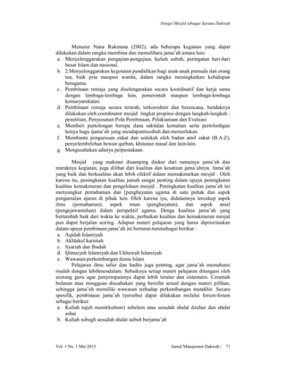 Fungsi Mesjid sebagai Sarana Dakwah

Menurut Nana Rukmana (2002), ada beberapa kegiatan yang dapat
dilakukan dalam rangka membina dan memelihara jama’ah antara lain:
a. Menyelenggarakan pengajian-pengajian, kuliah subuh, peringatan hari-hari
besar Islam dan nasional.
b. 2.Menyelenggarakan kegoiatan pendidikan bagi anak-anak pemuda dan orang
tua, baik pria maupun wanita, dalam rangka meningkatkan kehidupan
beragama.
c. Pembinaan remaja yang diselengarakan secara koordinatif dan kerja sama
dengan lembaga-lembaga lain, pemerintah maupun lembaga-lembaga
kemasyarakatan.
d. Pembinaan remaja secara terarah, terkoordinir dan berencana, hendaknya
dilakukan oleh coordinator mesjid tingkat propinsi dengan langkah-langkah :
penelitian, Penyusunan Pola Pembinaan, Pelaksanaan dan Evaluasi
e. Memberi pertolongan berupa dana sakitdan kematian serta pertolonhgan
lainya bagu ijama’ah yang mendapatmusibah dan memerlukan.
f. Membantu pengurusan zakat dan sedekah oleh badan amil zakat (B.A.Z),
penyelembelehan hewan qurban, khitanan masal dan lain-lain.
g. Mengusahakan adanya perpustakaan.
Mesjid yang makmur disamping diukur dari ramainya jama’ah dan
maraknya kegiatan, juga dilihat dari kualitas dan kesatuan jama’ahnya. Jama’ah
yang baik dan berkualitas akan lebih efektif dalam memakmurkan mesjid . Oleh
karena itu, peningkatan kualitas jamah sangat penting dalam upaya peningkatan
kualitas kemakmuran dan pengelolaan mesjid . Peningkatan kualitas jama’ah ini
menyangkut pemahaman dan [penghayatan agama di satu puhak dan aspek
pengamalan ajaran di pihak lain. Oleh karena iyu, didalamnya tercakup aspek
ilmu (pemahaman), aspek iman (penghayatan), dan aspek amal
(pengejawantahan) dalam perspektif agama. Denga kualitas jama’ah yang
bertambah baik dari waktu ke waktu, perbaikan kualitas dan kemakmuran mesjid
pun dapat berjalan seiring. Adapun materi pelajaran yang harus diprioritaskan
dalam upaya pembinaan jama’ah ini berturut-turutsebagai berikut :
a. Aqidah Islamiyah
b. Akhlakul karimah
c. Syariah dan Ibadah
d. Ijtimaiyah Islamiyah dan Ukhuwah Islamiyah
e. Wawasan perkembangan dunia Islam
Pelajaran ilmu tafsir dan hadits juga penting, agar jama’ah memahami
risalah dengan lebihmendalam. Sebaiknya setiap materi pelajaran ditangani oleh
seorang guru agar penyempaianya dapat lebih teratur dan sistematis. Ceramah
bulanan atau mingguan diusahakan yang bersifat actual dengan materi pilihan,
sehingga jama’ah memiliki wawasan terhadap perkembangan mutakhir. Secara
spesifik, pembinaan jama’ah tyersebut dapat dilakukan melalui forum-forum
sebagai berikut:
a. Kuliah tujuh menit(kultum) sebelum atau sesudah shalat dzuhur dan shalat
ashar
b. Kuliah subugh sesudah shalat subuh berjama’ah

Vol. 1 No. 1 Mei 2013

Jurnal Manajemen Dakwah |

71

 