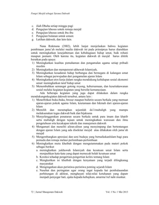 Fungsi Mesjid sebagai Sarana Dakwah

c.
d.
e.
f.
g.

iliah Dhuha setiap minggu pagi
Pengajian khusus untuk remaja mesjid
Pengajian khusus untuk ibu-ibu
Pengajian bulanan untuk umum
Latihan dakwah, dan lain-lain.

Nana Rukmana (2002), lebih lanjut menjelaskan bahwa kegiatan
pembinaan jama’ah melalui media dakwah ini pada prinsipnya harus diarahkan
untuk meningkatkan kesejahteraan dan kebahagiaan hidup umat, baik rohani
maupun jasmani. Oleh karena itu, kegiatan dakwah di mesjid harus dititik
beratkan pada upaya:
1) Meningkatkan kualitas pemahaman dan pengamalan agama setiap pribadi
muslim
2) Meningkatkan dan mempererat ukhuwah Islamiyah,
3) Meningkatkan kesadaran hidup berbangsa dan bernegara di kalangan umat
Islam sebagai perwujudan dari pengamalan ajaran Islam
4) Meningkatkan etos kerja dalam rangka mendukung kehidupan sosial ekonomi
umat/ meningkatkan taraf hidup umat
5) Menumbuhkan semangat gotong royong, kebersamaan, dan kesetiakawanan
sosial melalui kegiatan kegiatan yang bersifat kemanusiaan.
Ada beberapa kegiatan yang juga dapat dilakukan dalam rangka
mendukungmkegiatan dakwah tersebut, antara lain :
1) Menerbitkan buku-buku, brosur maupun bulletin secara berkala yang memuat
ajaran-ajaran pokok agama Islam, keutamaan dan hikmah dari ajaran-ajaran
Islam
2) Memilih dan menetapkan sejumlah da’i/mubaligh yang mampu
melaksanakan tugas dakwah baik dan bijaksana
3) Menyelenggarakan penataran secara berkala untuk para imam dan khatib
serta mubaligh dengan tujuan untuk meningkatkan wawasan dan ilmu
pengetahuan srta kecakapan teknik dan manajemen dakwah
4) Mengamati dan meneliti aliran-aliran yang menyimpang dan bertentangan
dengan ajaran Islam yang ada disekitar mesjid atau dilakukan oleh jama’ah
mesjid
5) Mengembangkan apresiasi dan seni budaya yang bernafaskanIslam bagi para
pemuda dan remaja melaui perlombaan-perlombaan
6) Meningkatkan mutu khutbah dengan mengutammakan pada materi pokok
sebagai berikut
a. meningkatkan yukhuwah Islamiyah dan kesatuan umat Islam serta
menjauhkan kata-kata yang dapat memecah belah kesatuan umat
b. Koreksi tehadap pengertian-pengertian keliru tentang Islam
c. Mengkaitkan isi khutbah dengan kenyataan yang terjadi dilingkunag
masyarakat
d. Mengingatkan akan peristiwa-peristiwa penting sejarah Islam
e. Nasehat dan peringatan agar orang ingat kepada hai pembalasandan
perhitungan di akhirat, menghayati nilai-nilai ketuhanan yang dapatr
menjadi penyegar hati, ajaka kepada kebajikan, amarma’ruf nahi munkar.

72 | Jurnal Manajemen Dakwah

Vol. 1 No. 1 Mei 2013

 