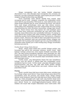 Fungsi Mesjid sebagai Sarana Dakwah

Dengan meningkatkan mutu atau kualitas khutbah sebagaimana
dikemukakan di atas, maka diharapkan dapat meningkatkan ilmu, keimanan, dan
ketaqwaan, serta dapa memberikan bimbingan agama kepada para jama’ah dalam
mengatasi berbagai kesulitan hidup yang dighadapi.
Secara keseluruhan materi dakwah/ khutbah harus menarik, dapat
merangsang jama’ah untuk mengikuti, mengetahui dan melaksanakan seluruh
materi dakwah yang disampaikan. Oleh karena itu, materi dakkwah harus sesuai
dengan dengan kebutuhan jama’ah, actual, kontekstual dan factual. Ateri dakwah
harus sesuai dengan perkembangan zaman agar tidak terkesan monoton,
membosankan, harus disampaikan secara tepat dengan kondisi dan situasi penting
yang berkembang dan selalu dibicarakan masuayarakat, sehingga dapat menarik
perhatian. Namun tentunya harus tetap kajianya dari sudut pandangan ajaran
Islam, bukan hanya semata-mata membacakan apa yang sudah dimuat dalam
masmedia, karena dikhawatirkan akan menimbullkan kebosanan. Di samping itu,
materi dakwah harus mengacu pada realitas kehidupan manusia, sehingga dapat
memberikan jawaban Islam terhadap persoalan umat. Oleh karena itu, siyogyanya
pengurus mesjid , khususnya seksi dalkwah dapat menuyiapkan/menyusun tematema actual dan kontekstual untuk para penvcermaha bulanan, mingguan atau
untuk khatib. Hal ini penting untuk menjamin agar tema yang duiceramahkan atau
disampaikan dalam khutbah jum’at tidak berulang-ulang sehingga menimbulkan
kebosanan para jama’ah.
Fasilitas Mesjid Sebagai Media Dakwah
Mesjid sebagai tempat ibadah harus memiliki berbagai pasilitas yang
bermanfaat bagi jama’ah dan masyarakat sekitarnya. fasilitas mesjid dapat
berfungsi berfungsi pertama-tama untuk kegiatan beribadah menyembah Alah
SWT, tapi tidak tertutup kemungkinan digunakan untuk kepentingan lain. Baik
kegiatan yang diadakan di dalam mesjid maupun yang dilaksanakan diluar untuk
keperluan masyarakat. Jama’ah dan masyarakat dapat memanfaatkan fasilitas ini
untk kepentingan tertentu.
Fasilitas mesjid yang didayagukanan dengan baik akan menjadikanya
berfungsi sosial dan dakwah di samping dapat pula mendatangkan income
(pendapatan) bagi kas mesjid . Fasilitas mesjid yang dapat didayagukan dengan
peraturan-peraturan yang jelas, agar tidak tidak disalah gunakan sehingga
berfungsi dengan baik ialah sebagai berikut: aula mesjid , halaman mesjid dan
perpustakaan mesjid .
Penutup
Mesjid memiliki fungsi tidak hanya tempat shalat semata, melainkan juga
bisa berfungsi sebagai sarana dakwah. Fungsi mesjid sebagai sarana dakwah bisa
memanfaatkan sarana dan prasarana yang dimiliki masjid. Sebagai lembaga
dakwah, mesjid mempunyai fungsi ideal yang tidak hanya sebatas rutinitas tempat
shalat saja. Tetapi menyangkut pula segala aspek yang bertalian dengan kaum
muslimin. Artinya Mesjid bukan hanya sebagai tempat ibadah namun juga sebagai
pusat dakwah. Karena itu, penyelenggaraankegiatan-kegiatan dakwah yang
diadakan oleh mesjid tidak mungkin dilaksanakan secara sendiri-sendiri. Oleh

Vol. 1 No. 1 Mei 2013

Jurnal Manajemen Dakwah |

73

 