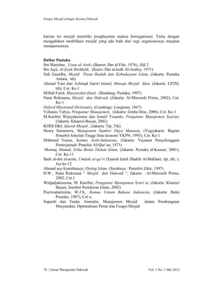 Fungsi Mesjid sebagai Sarana Dakwah

karena itu mesjid memiliki penghayatan makna berorganisasi. Yaitu dengan
mengadakan modifikasi mesjid yang ada baik dari segi organisasinya maupun
manajemennya.

Daftar Pustaka
Ibn Manzhur, Lisan al-Arab, (Baerut: Dar al-Fikr, 1976), Jild 2
Ibn Aqil, Al-fiyah IbnMalik, (Kairo: Dar al-kutb Al-Arabiy, 1971)
Sidi Gazalba, Mesjid Pusat Ibadah dan Kebudayaan Islam, (Jakarta: Pustaka
Antara, tth)
Ahmad Yani dan Achmad Satori Ismail, Menuju Mesjid Idea, (Jakarta: LP2SI,
tth), Cet. Ke-1
Miftah Farid, Masyarakat Ideal, (Bandung: Pustaka, 1997)
Nana Rukmana, Mesjid dan Dakwah, (Jakarta: Al-Mawardi Prima, 2002), Cet.
Ke-1
Oxford Illustrated Dictionary, (Cambrige: Longman, 1867)
Yohanes Yahya, Pengantar Manajemen, (Jakarta: Graha Ilmu, 2006), Cet. Ke-1
M.Karibet Wijayakusuma dan Ismail Yusanto, Pengantar Manajemen Syariat,
(Jakarta: Khaerul Bayan, 2002)
KODI DKI, Idarah Mesjid , (Jakarta: Ttp, Tth)
Henry Simamora, Manajemen Sumber Daya Manusia, (Yogyakarta: Bagian
Penerbit Sekolah Tinggi Ilmu konomi YKPN, 1995), Cet. Ke-1
Mahmud Yunus, Kamus Arab-Indonesia, (Jakarta: Yayasan Penyelenggara
Penterjemah/ Penafsir Al-Qur’an, 1973)
Mustaq Ahmad, Etika Bisnis Dalam Islam, (Jakarta: Pustaka al-Kausar, 2001),
Cet. Ke-11
Badr al-din al-aeini, Umdah al-qa’ri (Syarah kitab Shahih Al-Bukhari, ttp, tth, ),
Juz ke-12
Ahmad asy-Syarabaasyi, Dialog Islam. (Surabaya : Penerbit Zikir, 1997)
D.W., Nana Rukmana “ Mesjid dan Dakwah “, Jakarta : Al-Mawardi Prima,
2002, Cet.1
Widjadjakusuma, M. Karebet, Pengantar Manajemen Syari’at, (Jakarta: Khaerul
Bayan, Sumber Pemikiran Islam, 2002)
Poerwadarminta, W.J.S., Kamus Umum Bahasa Indonesia, (Jakarta: Balai
Pustaka, 1987), Cet.x,
Supardi dan Teuku Amrudin, Manajemen Mesjid
dalam Pembangnan
Masyarakat, Optimalisasi Peran dan Fungsi Mesjid

74 | Jurnal Manajemen Dakwah

Vol. 1 No. 1 Mei 2013

 