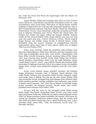 Ibadah Haji dan Problem Istitha’ah:
Pengalaman Muslim Indonesia.

Iran, Turki, Uni Soviet (kini Rusia) dan negara-negara Arab lain (Martin van
Bruinessen, 1997).
Seperti diketahui, Ibadah haji merupakan rukun Islam (al-arkan al-Islam)
kelima. Karena itu, setiap Muslim yang memiliki kemampuan (istitha’ah), wajib
menunaikannya sekali seumur hidup. Oleh karena itu, banyak Muslim memiliki
pandangan seragam bahwa jika seseorang telah menunaikan ibadah haji, maka ia
telah menyempurnakan agamanya. Bagi kaum Muslim, ibadah haji mengandung
banyak makna. Pertama, secara antropologis, ibadah haji merupakan jenis ibadah
yang di dalamnya terkandung unsur festival. Muslim dari seluruh dunia, dari
beragam etnis, bangsa, dan negara—bahkan dari beragam madzhab—bergerak
menuju Ka’bah, pusat peribadatan Islam, dengan pakaian yang sama, niat yang
sama, dan ucapan yang sama—Labbaik Allahumma Labbaik.. Mereka bergerak
dengan Karavan atau Kafilah menuju Ka’bah di Masjidil Haram, Arafah,
Muzdalifah, Mina, dan Jamarat. Perjalanan ini menggambarkan nilai-nilai
egaliterianisme dalam ajaran Islam di mana manusia adalah sama di hadapan
Allah Swt (Arief Subhan, 2010).
Kedua, secara sosiologis, ibadah haji merupakan media mobilitas sosial
bagi yang melaksanakannya. Dalam kasus Indonesia, gelar haji merupakan status
sosial yang menyimbolkan sebuah kelas sosial tertentu. Penyandangnya tidak
hanya dilihat memiliki kemampuan ekonomi, terkadang bahkan dilihat sebagai
‘alim, yang seseorang yang memiliki otoritas dalam bidang ilmu keislaman.
Sebuah penelitian mengemukakan bahwa gelar haji dapat diibaratkan sebagai
“modal agama”(religious capital) yang memiliki kekuatan dan legitimasi dalam
pertarungan di lingkungan komunitas, baik di kota maupun di desa, dan dijadikan
sebagai media strategis untuk memperoleh pengakuan sosial (M. Amin Akkas,
2005).
Ketiga, masih berkaitan dengan perspektif sosiologis, haji berkaitan
dengan terbentuknya komunitas santri di Indonesia. Seperti diketahui, tidak
sedikit Muslim Indonesia yang menunaikan ibadah haji dan sebagainya, tinggal
untuk belajar Islam di Mekkah. Para haji dan dan santri lulusan Mekkah inilah
yang memberikan banyak sumbangan bagi perkembangan Islam Indonesia dalam
bentuk pendirian pesantren, lembaga pendidikan Islam tradisional, yang tersebar
di hampir seluruh Indonesia. Para santri lulusan Mekkah ini bertindak sebagai
pendiri, pemimpin, dan pengasuh pesantren. Mereka adalah “para arsitek”
pendidikan Islam Indonesia (Arief Subhan, 2009).
Keempat, lebih dari semua itu, haji merupakan bentuk ibadah seorang
hamba kepada Sang Khalik, mengandung makna filosofis, yang sangat sentral
dalam penghayatan ibadah haji. Ibadah haji merupakan sebuah perjalanan menuju
Allah Swt dengan penekanan kepada ketundukan dan ketaatan. Oleh karena itu,
seorang haji mengalami transformasi spiritual menuju sikap dan perilaku lebih
baik. Inilah yang disebut dengan haji mabrur, sebuah kualitas haji yang—seperti
disebutkan dalam sebuah hadis—“tidak ada balasannya, kecuali surga” (AlMuwattha, Bab Haji).

4 | Jurnal Manajemen Dakwah

Vol. 1 No. 1 Mei 2013

 