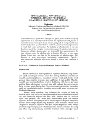 MANUSIA SEBAGAI PENYEBAB UTAMA
TUMBUHNYA PENYAKIT ADMINISTRASI
DALAM TUBUH ORGANISASI DAN LEMBAGA
Mulkanasir
Sekretaris Prodi Jurusan Manajemen Dakwah FIDKOM
Fakulats Ilmu Dakwah dan Ilmu Komunikasi
UIN Syarif Hidayatullah Jakarta
Abstrak
Administration is a system that develops and grows freely in the body of any
organization. It is also important to sustain the organization work process to
ensure the achievement of its vision, mission, and goals. It is important to note
that the dysfunction of administration lead to the failure of many organizations
to reach their vision and mission. The inability of administration to show its
function is due to the emerging problems that caused by administration actors,
humans as subjects. Human beings are inseparable from administration, for
they who can ensure the administration to function. However, in some cases
human beings also contribute to the dysfunction of administration. This
happens in some government bureaucratic organizations. Therefore,
anticipation and mitigation efforts are needed to prevent such condition to
occur.
Key Words : Administrasi, Organisasi/Lembaga, Penyakit Birokrasi
Pendahuluan
Uraian dalam tulisan ini mengambarkan bagaimana fenomena yang muncul
dan terjadi di kalangan birokrasi secara luas tentang hambatan-hambatan dan
masalah-masalah yang timbul, menjadikan birokrasi berada pada kondisi porak
poranda tidak memiliki konsitensi dan kredibilitas di mata publik. Masalahmasalah dan hambatan-hambatan tersebut diakibatkan oleh karena persoalan
patologi dalam administrasi biroktrasi yang telah melanda dan mempengaruhi
kerja birokrasi secara keseluruhan. Ternyata penyakit administrasi merupakan
salah satu biang keladi terjadinya kerusakan atau penyakit secara keseluruhn bagi
birokrasi di Indonesia.
Hampir setiap organisasi yang terbangun dan tersebar di dunia ini
memiliki tujuan yang mulya dan biasanya tujuan tersebut teraplikasi dalam sebuah
visi, misi, tujuan dan program kerja yang jelas. Implikasi dari visi, misi dan
tujuan serta program kerja inilah yang memunculkan gerak dan langkah
organisasi. Kondisi inilah yang dikatakan bahwa organisasi berjalan sebagaimna
mestinya sesuai dengan tujuan yang diiginkan. Untuk mencapai sebuah tujuan
sebagaimana diinginkan organisasi tidak bisa berjalan begitu saja tanpa adanya
unsur lain yang menunjang yaitu sebuah kerja sama manusia sedikitnya dua orang
atau lebih yang masing-masing memiliki komitmen untuk mencapai tujuan

Vol. 1 No. 1 Mei 2013

Jurnal Manajemen Dakwah |

75

 