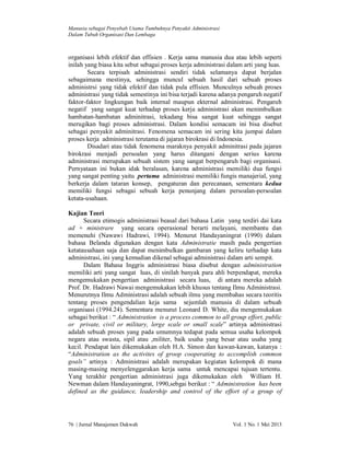 Manusia sebagai Penyebab Utama Tumbuhnya Penyakit Administrasi
Dalam Tubuh Organisasi Dan Lembaga

organisasi lebih efektif dan effisien . Kerja sama manusia dua atau lebih seperti
inilah yang biasa kita sebut sebagai proses kerja administrasi dalam arti yang luas.
Secara terpisah administrasi sendiri tidak selamanya dapat berjalan
sebagaimana mestinya, sehingga muncul sebuah hasil dari sebuah proses
administrsi yang tidak efektif dan tidak pula effisien. Munculnya sebuah proses
administrasi yang tidak semestinya ini bisa terjadi karena adanya pengaruh negatif
faktor-faktor lingkungan baik internal maupun ekternal administrasi. Pengaruh
negatif yang sangat kuat terhadap proses kerja administrasi akan menimbulkan
hambatan-hambatan adminitrasi, tekadang bisa sangat kuat sehingga sangat
merugikan bagi proses administrasi. Dalam kondisi semacam ini bisa disebut
sebagai penyakit adminitrasi. Fenomena semacam ini sering kita jumpai dalam
proses kerja administrasi terutama di jajaran birokrasi di Indonesia.
Disadari atau tidak fenomena maraknya penyakit adminitrasi pada jajaran
birokrasi menjadi persoalan yang harus ditangani dengan serius karena
administrasi merupakan sebuah sistem yang sangat berpengaruh bagi organisasi.
Pernyataan ini bukan idak beralasan, karena administrasi memiliki dua fungsi
yang sangat penting yaitu pertama administrasi memiliki fungis manajerial, yang
berkerja dalam tataran konsep, pengaturan dan perecanaan, sementara kedua
memiliki fungsi sebagai sebuah kerja penunjang dalam persoalan-persoalan
ketata-usahaan.
Kajian Teori
Secara etimogis administrasi beasal dari bahasa Latin yang terdiri dai kata
ad + ministrare yang secara operasional berarti melayani, membantu dan
memenuhi (Nawawi Hadrawi, 1994). Menurut Handayaningrat (1990) dalam
bahasa Belanda digunakan dengan kata Administratie masih pada pengertian
ketatausahaan saja dan dapat menimbulkan gambaran yang keliru terhadap kata
administrasi, ini yang kemudian dikenal sebagai administrasi dalam arti sempit.
Dalam Bahasa Inggris administrasi biasa disebut dengan administration
memiliki arti yang sangat luas, di sinilah banyak para ahli berpendapat, mereka
mengemukakan pengertian administrasi secara luas, di antara mereka adalah
Prof. Dr. Hadrawi Nawai mengemukakan lebih khusus tentang Ilmu Administrasi.
Menurutnya Ilmu Administrasi adalah sebuah ilmu yang membahas secara teoritis
tentang proses pengendalian keja sama sejumlah manusia di dalam sebuah
organisasi (1994.24). Sementara menurut Leonard D. White, dia mengemukakan
sebagai berikut : “ Administration is a process common to all group effort, public
or private, civil or military, lerge scale or small scale” artinya administrasi
adalah sebuah proses yang pada umumnya tedapat pada semua usaha kelompok
negara atau swasta, sipil atau ,militer, baik usaha yang besar atau usaha yang
kecil. Pendapat lain dikemukakan oleh H.A. Simon dan kawan-kawan, katanya :
“Administration as the activites of groop cooperating to accomplish common
goals” artinya : Administrasi adalah merupakan kegiatan kelompok di mana
masing-masing menyelenggarakan kerja sama untuk mencapai tujuan tertentu.
Yang terakhir pengertian administrasi juga dikemukakan oleh William H.
Newman dalam Handayaningrat, 1990,sebgai berikut : “ Administration has been
defined as the guidance, leadership and control of the effort of a group of

76 | Jurnal Manajemen Dakwah

Vol. 1 No. 1 Mei 2013

 