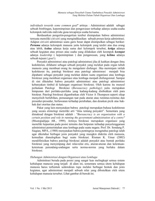 Manusia sebagai Penyebab Utama Tumbuhnya Penyakit Administrasi
Yang Melekat Dalam Tubuh Organisasi Dan Lembaga

individuals towards some common goal” artinya : Administrasi adalah sebagai
sebuah bimbingan, kepemimpinan dan pengawasan terhadap adanya usaha-usaha
kelompok individu-individu guna tercapinya usaha bersama.
Berdasarkan pengertin-pengertian terebut disimpukan bahwa administrasi
ternyata memiliki ciri-ciri yang mengindikasikan sebuah proses kerja adminitrasi.
Adapun ciri-ciri adminitrasi seara garis besar dapat disimpulkan sebagai berikut:
Pertama adanya kelompok manusia yaitu kelompok yang terdiri atas dua orang
atau lebih, kedua adanya kerja sama dari kelompok tersebut, ketiga adanya
sebuah kegiatan atau proses atau usaha yang dilakukan oleh keompok keempat
adanya leadership ( kepemimpinan ) dan pengawasan, yang kelima adanya
sebuah tujuan ( goal ).
Penyakit administrasi atau patologi administrasi jika di kaitkan dengan ilmu
kedokteran, difahami sebagai sebuah penyakit yang melekat pada organ tubuh
manusia yang membuat orang itu mengalami disfungsi. Jika meminjam istilah
kedokteran itu, patologi birokrasi atau patologi adminisrasi menjadi bisa
dipahami sebagai penyakit yang melekat dalam suatu organisasi atau lembaga
birokrasi yang membuat organisasi atau lembaga menjadi disfungsional. Sampai
di sini diketahui bahwa penyakit administrasi atau patologi administrasi
kebanyakan timbul di kalangan organisasi birokrasi. Oleh karena itu muncul
perkataan Patologi Birokrasi (Bureaucracy pathology) yaitu merupakan
himpunan dari perilaku-perilaku yang kadang-kadang disibukkan oleh para
birokrat. Patologi birokrasi digambarkan oleh Victor A Thompson seperti sikap
menyelisih berlebihan, pemasangan taat pada aturan atau rutinitas-rutinitas dan
prosedur-prosedur, berlawanan terhadap perubahan, dan desakan picik atas hakhak dari otoritas dan status.
Pakar yang lain menyatakan bahwa patologi merupakan bahasa kedokteran
yang secara etimologi memiliki arti “ilmu tentang penyakit”. Sementara yang
dimaksud dengan birokrasi adalah : "Bureaucracy is an organisation with a
certain position and role in running the government administration of a contry"
(Mustopadijaja AR., 1999). Artinya birokrasi merupakan organisasi yang
memiliki kepastian pada posisi tertentu dan berperan terhadap penyelenggaraan
administrasi pemerintahan atau lembaga pada suatu negara. Prof. Dr. Sondang P.
Siagian, MPA., (1988) menyatakan bahwa pentingnya mengetahui patologi ialah
agar diketahui berbagai jenis penyakit yang mungkin diderita oleh manusia,
kemudian dianalogikan bagi suatu birokrasi. Risman K. Umar (2002)
mendifinisikan bahwa patologi birokrasi adalah penyakit atau bentuk perilaku
birokrasi yang menyimpang dari nilai-nilai etis, aturan-aturan dan ketentuanketentuan perundang-undangan serta norma-norma yang berlaku dalam
birokrasi.
Hubungan Administrasi dengan Organisasi atau Lembaga
Adminitrasi berada pada posisi yang sangat luas melingkupi semua sistem
kehidupan manusia yang terjadi di alam ini, sementara semua sitem kehidupan
manusia harus terbentuk sedemikian rupa melalui berbagai bentuk dan jenis
kegiatan, agar administrasi menjadi sebuah nilai yang dibutuhkan oleh sitem
kehidupan manusia tersebut. Lihat gambar di bawah ini.

Vol. 1 No. 1 Mei 2013

Jurnal Manajemen Dakwah |

77

 