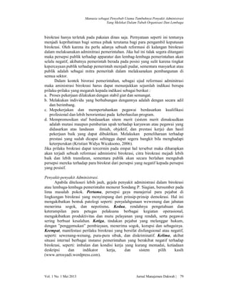 Manusia sebagai Penyebab Utama Tumbuhnya Penyakit Administrasi
Yang Melekat Dalam Tubuh Organisasi Dan Lembaga

birokrasi hanya terletak pada pakaian dinas saja. Pernyataan seperti ini tentunya
menjadi keprihatinan bagi semua pihak terutama bagi para pengambil keputusan
birokrasi. Oleh karena itu perlu adanya sebuah reformasi di kalangan birokrasi
dalam melaksanakan adminitrasi pemerintahan. Jika hal ini tidak segera ditangani
maka persepsi publik terhadap apparatur dan lembag-lembaga pemerintahan akan
selalu negatif, akibatnya pemerintah berada pada posisi yang sulit karena tingkat
kepercayaan publik terhadap pemerintah menjadi pudar, sementara masyarkat atau
publik adalah sebagai mitra pemeritah dalam melaksanakan pembangunan di
semua sektor.
Dalam kontek birorasi pemerintahan, sebagai ujud reformasi adminitrasi
maka aministrasi birokrasi harus dapat menunjukkan sejumlah indikasi berupa
prilaku-prilaku yang megarah kepada indikasi sebagai berikut :
a. Proses pekerjaan dilakukan dengan stabil giat dan semangat.
b. Melakukan individu yang berhubungan dengannya adalah dengan secara adil
dan berimbang.
c. Mepekerjakan dan mempertahankan pegawai berdasarkan kualifikasi
profesional dan lebih berorientasi pada keberhasilan program.
d. Mempromosikan staf berdasarkan sitem merit (sistem merit dimaksudkan
adalah mutasi maupun pemberian upah terhadap karyawan atau pegawai yang
didasarkan atas landasan ilmiah, objektif, dan prestasi kerja) dan hasil
pekerjaan baik yang dapat dibuktikan. Melakukan pemeliharaan terhadap
prestasi yang sudah dicapai sehingga dapat segera bangkit bila menghadapi
keterpurukan (Kristian Widya Wicaksono, 2006).
Jika prilaku brokrasi dapat tercermin pada empat hal tersebut maka diharapkan
akan terjadi sebuah reformasi administrsi birokrasi, citra birokrasi mejadi lebih
baik dan lebih transfaran, sementara publik akan secara berlahan mengubah
persepsi mereka terhadap para birokrat dari persepsi yang negatif kepada persepsi
yang posisif.
Penyakit-penyakit Administrasi.
Apabila ditelusuri lebih jauh, gejala penyakit administrasi dalam birokrasi
atau lembaga-lembaga pemerintahn menurut Sondang P. Siagian, bersumber pada
lima masalah pokok. Pertama, persepsi gaya manajerial para pejabat di
lingkungan birokrasi yang menyimpang dari prinsip-prinsip demokrasi. Hal ini
mengakibatkan bentuk patologi seperti: penyalahgunaan wewenang dan jabatan
menerima sogok, dan nepotisme. Kedua, rendahnya pengetahuan dan
keterampilan para petugas pelaksana berbagai kegiatan operasional,
mengakibatkan produktivitas dan mutu pelayanan yang rendah, serta pegawai
sering berbuat kesalahan. Ketiga, tindakan pejabat yang melanggar hukum,
dengan ”penggemukan” pembiayaan, menerima sogok, korupsi dan sebagainya.
Keempat, manifestasi perilaku birokrasi yang bersifat disfungsional atau negatif,
seperti: sewenang-wenang, pura-pura sibuk, dan diskriminatif. Kelima, akibat
situasi internal berbagai instansi pemerintahan yang berakibat negatif terhadap
birokrasi, seperti: imbalan dan kondisi kerja yang kurang memadai, ketiadaan
deskripsi
dan
indikator
kerja,
dan
sistem
pilih
kasih
(www.arrosyadi.wordpress.com).

Vol. 1 No. 1 Mei 2013

Jurnal Manajemen Dakwah |

79

 