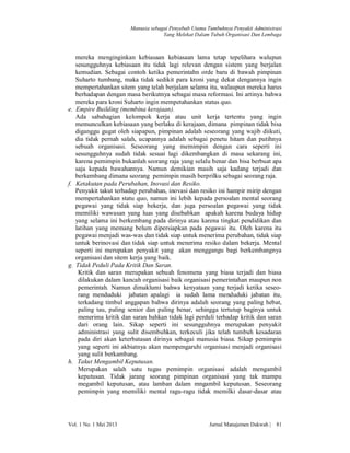 Manusia sebagai Penyebab Utama Tumbuhnya Penyakit Administrasi
Yang Melekat Dalam Tubuh Organisasi Dan Lembaga

e.

f.

g.

h.

mereka menginginkan kebiasaan kebiasaan lama tetap tepelihara walupun
sesungguhnya kebiasaan itu tidak lagi relevan dengan sistem yang berjalan
kemudian. Sebagai contoh ketika pemerintahn orde baru di bawah pimpinan
Suharto tumbang, maka tidak sedikit para kroni yang dekat dengannya ingin
mempertahankan sitem yang telah berjalam selama itu, walaupun mereka harus
berhadapan dengan masa berikutnya sebagai masa reformasi. Ini artinya bahwa
mereka para kroni Suharto ingin mempetahankan status quo.
Empire Building (membina kerajaan).
Ada sabahagian kelompok kerja atau unit kerja tertentu yang ingin
memunculkan kebiasaan yang berlaku di kerajaan, dimana pimpinan tidak bisa
diganggu gugat oleh siapapun, pimpinan adalah seseorang yang wajib diikuti,
dia tidak pernah salah, ucapannya adalah sebagai penetu hitam dan putihnya
sebuah organisasi. Seseorang yang memimpin dengan cara seperti ini
sesungguhnya sudah tidak sesuai lagi dikembangkan di masa sekarang ini,
karena pemimpin bukanlah seorang raja yang selalu benar dan bisa berbuat apa
saja kepada bawahannya. Namun demikian masih saja kadang terjadi dan
berkembang dimana seorang pemimpin masih berprilku sebagai seorang raja.
Ketakutan pada Perubahan, Inovasi dan Resiko.
Penyakit takut terhadap perubahan, inovasi dan resiko ini hampir mirip dengan
mempertahankan statu quo, namun ini lebih kepada persoalan mental seorang
pegawai yang tidak siap bekerja, dan juga persoalan pegawai yang tidak
memiliki wawasan yang luas yang disebabkan apakah karena budaya hidup
yang selama ini berkembang pada dirinya atau karena tingkat pendidikan dan
latihan yang memang belum dipersiapkan pada pegawai itu. Oleh karena itu
pegawai menjadi was-was dan tidak siap untuk menerima perubahan, tidak siap
untuk berinovasi dan tidak siap untuk menerima resiko dalam bekerja. Mental
seperti ini merupakan penyakit yang akan menggangu bagi berkembangnya
organisasi dan sitem kerja yang baik.
Tidak Peduli Pada Kritik Dan Saran.
Kritik dan saran merupakan sebuah fenomena yang biasa terjadi dan biasa
dilakukan dalam kancah organisasi baik organisasi pemerintahan maupun non
pemerintah. Namun dimaklumi bahwa kenyataan yang terjadi ketika seseorang menduduki jabatan apalagi ia sudah lama menduduki jabatan itu,
terkadang timbul anggapan bahwa dirinya adalah seorang yang paling hebat,
paling tau, paling senior dan paling benar, sehingga tertutup baginya untuk
menerima kritik dan saran bahkan tidak lagi perduli terhadap kritik dan saran
dari orang lain. Sikap seperti ini sesungguhnya merupakan penyakit
administrasi yang sulit disembuhkan, terkeculi jika telah tumbuh kesadaran
pada diri akan keterbatasan dirinya sebagai manusia biasa. Sikap pemimpin
yang seperti ini akbiatnya akan mempengaruhi organisasi menjadi organisasi
yang sulit berkambang.
Takut Mengambil Keputusan.
Merupakan salah satu tugas pemimpin organisasi adalah mengambil
keputusan. Tidak jarang seorang pimpinan organisasi yang tak mampu
megambil keputusan, atau lamban dalam mngambil keputusan. Seseorang
pemimpin yang memiliki mental ragu-ragu tidak memilki dasar-dasar atau

Vol. 1 No. 1 Mei 2013

Jurnal Manajemen Dakwah |

81

 