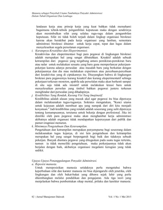 Manusia sebagai Penyebab Utama Tumbuhnya Penyakit Administrasi
Dalam Tubuh Organisasi Dan Lembaga

landasan kerja atau prinsip kerja yang kuat bahkan tidak memahami
bagaimana tehnik-tehnik pengambilan keputusan maka dengan sendirinya
akan menimbulkan sifat yang selalau ragu-ragu dalam pengambilan
keputusan. Sifat ini tidak boleh terjadi dalam lingkup organisasi birokrasi
karena akan berakibat pada kerja organisasi yang lamban, sementara
adminitrasi birokrasi dituntut untuk kerja cepat, tepat dan lugas dalam
menyelesaikan segala persolanan organisasi.
i. Kurangnya Kreatifitas dan Eksperimentasi.
Kreaktivitas dan eksperimentasi bagi para pegawai di lingkungan birokrasi
adalah merupakan hal yang sangat dibutuhkan. Kreaktif adalah sebuah
ketrampilan dari pegawai yang tergabung antara pemikiran-pemikiran baru
atau nalar untuk melakukan sesuatu yang baru guna memperlancar pekerjaanpekerjan karena adanya persoalan atau masalah baru yang berkaitan dengan
pekerjaannya dan dia mau melakukan experimen atau percobaan-percobaan
dari kreaktivitas yang di ciptakannya itu. Disayangkan bahwa di lingkungan
brokrasi para pegawainya kurang kreaktif dan kurang eksperimentatif sehinga
pekerjaan terkesan monoton, apabila ada persolalan maka akan berhenti sampai
di situ saja tidak ada inisiatif untuk melakukan kreasi baru untuk
menyelesaikan persolan yang timbul bahkan pegawai justeru terkesan
menghindar dari persoalan yang dihadapinya.
j. Kredibilitas Yang Rendah, Kurang Visi Yang Imajinatif.
Kredibilitas adalah alasan yang masuk akal agar pegawai itu bisa dipercaya
dalam melaksanakan tugas-tugasnya. Sokrates mengatakan, "Kunci utama
untuk kejayaan adalah membuat apa yang nampak dari diri kita menjadi
kenyataan." Jadi kredibilitas yang rendah adalah seseorang yang sulit dipercaya
tentang kemampuannya, terutama untuk bekerja dengan profesional. Jika ini
dimiliki oleh para pegawai maka akan menghambat kerja administrasi
akibatnya adalah organsasi tidak mendapatkan kepercayaan dari publik dan
pamor oragniasi menurun.
k. Minimnya Pengetahuan Dan Keterampilan.
Pengetahuan dan ketrampilan merupakan penyempurna bagi seseorang dalam
melaksanakan tugas kejanya, di sisi lain pengetahuan dan ketrampilan
merupakan hal yang sangat berpengaruh bagi baik dan tidaknya sebuah
pekerjan. Banyak diantara pegawai yang ditugaskan pada suatu tugas tertentu,
namun ia tidak memeiliki pengetahuan, maka perkerjaannya tidak akan
berjalan dengan baik, akibatnya organisasi megalami kerugian yang tidak
sedikit.

Upaya-Upaya Penanggulangan Penyakit Adminitrasi.
a. Reposisi manusia.
Untuk mereposisikan manusia setidaknya perlu mengetahui bahwa
keperbedaan sifat dan karater manusia ini bisa dipengaruhi oleh jenetika, oleh
lingkungan dan oleh bakat-bakat yang dibawa sejak lahir yang perlu
dikembangkan melalui pendidikan dan pengajaran. Ada tiga teori yang
menjelaskan bahwa pembentukan sikap mental, prilaku dan karekter manusia:

82 | Jurnal Manajemen Dakwah

Vol. 1 No. 1 Mei 2013

 