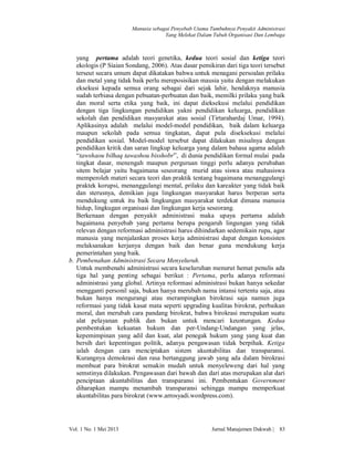 Manusia sebagai Penyebab Utama Tumbuhnya Penyakit Administrasi
Yang Melekat Dalam Tubuh Organisasi Dan Lembaga

yang pertama adalah teori genetika, kedua teori sosial dan ketiga teori
ekologis (P Siaian Sondang, 2006). Atas dasar pemikiran dari tiga teori tersebut
terseut secara umum dapat dikatakan bahwa untuk menagani persoalan prilaku
dan metal yang tidak baik perlu mereposisikan mausia yaitu dengan melakukan
eksekusi kepada semua orang sebagai dari sejak lahir, hendaknya manusia
sudah terbiasa dengan pebuatan-perbuatan dan baik, memilki prilaku yang baik
dan moral serta etika yang baik, ini dapat dieksekusi melalui pendidikan
dengan tiga lingkungan pendidikan yakni pendidikan keluarga, pendidikan
sekolah dan pendidikan masyarakat atau sosial (Tirtarahardaj Umar, 1994).
Aplikasinya adalah melalui model-model pendidikan, baik dalam keluarga
maupun sekolah pada semua tingkatan, dapat pula diseksekusi melalui
pendidikan sosial. Model-model tersebut dapat dilakukan misalnya dengan
pendidikan kritik dan saran lingkup keluarga yang dalam bahasa agama adalah
“tawshaou bilhaq tawashou bisshobr”, di dunia pendidikan formal mulai pada
tingkat dasar, menengah maupun perguruan tinggi perlu adanya perubahan
sitem belajar yaitu bagaimana seseorang murid atau siswa atau mahasiswa
memperoleh materi secara teori dan praktik tentang bagaimana menanggulangi
praktek korupsi, menanggulangi mental, prilaku dan kareakter yang tidak baik
dan sterusnya, demikian juga lingkungan masyarakat harus berperan serta
mendukung untuk itu baik lingkungan masyarakat terdekat dimana manusia
hidup, lingkugan organisasi dan lingkungan kerja seseorang.
Berkenaan dengan penyakit administrasi maka upaya pertama adalah
bagaimana penyebab yang pertama berupa pengaruh lingungan yang tidak
relevan dengan reformasi administrasi harus dihindarkan sedemikain rupa, agar
manusia yang menjalankan proses kerja administrasi dapat dengan konsisten
melaksanakan kerjanya dengan baik dan benar guna mendukung kerja
pemerintahan yang baik.
b. Pembenahan Administrasi Secara Menyeluruh.
Untuk membenahi administrasi secara keseluruhan menurut hemat penulis ada
tiga hal yang penting sebagai berikut : Pertama, perlu adanya reformasi
administrasi yang global. Artinya reformasi administrasi bukan hanya sekedar
mengganti personil saja, bukan hanya merubah nama intansi tertentu saja, atau
bukan hanya mengurangi atau merampingkan birokrasi saja namun juga
reformasi yang tidak kasat mata seperti upgrading kualitas birokrat, perbaikan
moral, dan merubah cara pandang birokrat, bahwa birokrasi merupakan suatu
alat pelayanan publik dan bukan untuk mencari keuntungan. Kedua
pembentukan kekuatan hukum dan per-Undang-Undangan yang jelas,
kepemimpinan yang adil dan kuat, alat penegak hukum yang yang kuat dan
bersih dari kepentingan politik, adanya pengawasan tidak berpihak. Ketiga
ialah dengan cara menciptakan sistem akuntabilitas dan transparansi.
Kurangnya demokrasi dan rasa bertanggung jawab yang ada dalam birokrasi
membuat para birokrat semakin mudah untuk menyeleweng dari hal yang
semstinya dilakukan. Pengawasan dari bawah dan dari atas merupakan alat dari
penciptaan akuntabilitas dan transparansi ini. Pembentukan Government
diharapkan mampu menambah transparansi sehingga mampu memperkuat
akuntabilitas para birokrat (www.arrosyadi.wordpress.com).

Vol. 1 No. 1 Mei 2013

Jurnal Manajemen Dakwah |

83

 