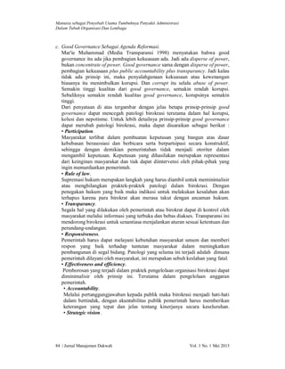 Manusia sebagai Penyebab Utama Tumbuhnya Penyakit Administrasi
Dalam Tubuh Organisasi Dan Lembaga

c. Good Governance Sebagai Agenda Reformasi.
Mar'ie Muhammad (Media Transparansi 1998) menyatakan bahwa good
governance itu ada jika pembagian kekuasaan ada. Jadi ada disperse of power,
bukan concentrate of power. Good governance sama dengan disperse of power,
pembagian kekuasaan plus public accountability plus transparancy. Jadi kalau
tidak ada prinsip ini, maka penyalahgunaan kekuasaan atau kewenangan
biasanya itu menimbulkan korupsi. Dan corrupt itu selalu abuse of power.
Semakin tinggi kualitas dari good governance, semakin rendah korupsi.
Sebaliknya semakin rendah kualitas good governance, korupsinya semakin
tinggi.
Dari penyataan di atas tergambar dengan jelas betapa prinsip-prinsip good
governance dapat mencegah patologi birokrasi terutama dalam hal korupsi,
kolusi dan nepotisme. Untuk lebih detailnya prinsip-prinsip good governance
dapat merubah patologi birokrasi, maka dapat diuaraikan sebagai berikut :
• Participation.
Masyarakat terlibat dalam pembuatan keputusan yang bangun atas dasar
kebebasan berasosiasi dan berbicara serta berpartsipasi secara konstruktif,
sehingga dengan demikian pemerintahan tidak menjadi otoriter dalam
mengambil keputusan. Keputusan yang dihasilakan merupakan representasi
dari keinginan masyarakat dan tiak dapat diintervensi oleh pihak-pihak yang
ingin memanfaatkan pemerintah.
• Rule of law.
Supremasi hukum merupakan langkah yang harus diambil untuk meminimalisir
atau menghilangkan praktek-praktek patologi dalam birokrasi. Dengan
penegakan hukum yang baik maka indikasi untuk melakukan kesalahan akan
terhapus karena para birokrat akan merasa takut dengan ancaman hukum.
• Transparancy.
Segala hal yang dilakukan oleh pemerintah atau birokrat dapat di kontrol oleh
masyarakat melalui informasi yang terbuka dan bebas diakses. Transparansi ini
mendorong birokrasi untuk senantiasa menjalankan aturan sesuai ketentuan dan
perundang-undangan.
• Responsiveness.
Pemerintah harus dapat melayani kebutuhan masyarakat umum dan memberi
respon yang baik terhadap tuntutan masyarakat dalam meningkatkan
pembangunan di segal bidang. Patologi yang selama ini terjadi adalah dimana
pemerintah dilayani oleh masyarakat, ini merupakan sebuh keslahan yang fatal.
• Effectiveness and efficiency.
Pemborosan yang terjadi dalam praktek pengelolaan organisasi birokrasi dapat
diminimalisir oleh prinsip ini. Terutama dalam pengelolaan anggaran
pemerintah.
• Accountability.
Melalui pertanggungjawaban kepada publik maka birokrasi menjadi hati-hati
dalam bertindak, dengan akuntabilitas publik pemerintah harus memberikan
keterangan yang tepat dan jelas tentang kinerjanya secara keseluruhan.
• Strategic vision.

84 | Jurnal Manajemen Dakwah

Vol. 1 No. 1 Mei 2013

 