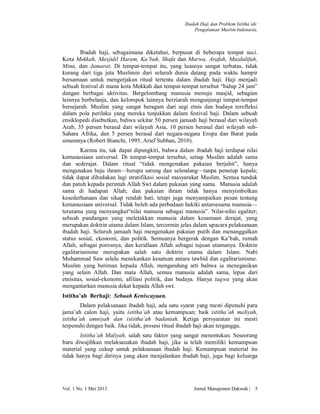 Ibadah Haji dan Problem Istitha’ah:
Pengalaman Muslim Indonesia.

Ibadah haji, sebagaimana diketahui, berpusat di beberapa tempat suci.
Kota Mekkah, Masjidil Haram, Ka’bah, Shafa dan Marwa, Arafah, Muzdalifah,
Mina, dan Jamarat. Di tempat-tempat itu, yang luasnya sangat terbatas, tidak
kurang dari tiga juta Muslimin dari seluruh dunia datang pada waktu hampir
bersamaan untuk mengerjakan ritual tertentu dalam ibadah haji. Haji menjadi
sebuah festival di mana kota Mekkah dan tempat-tempat tersebut “hidup 24 jam”
dengan berbagai aktivitas. Bergelombang manusia menuju masjid, sebagian
lainnya berbelanja, dan kelompok lainnya berziarah mengunjungi tempat-tempat
bersejarah. Muslim yang sangat beragam dari segi etnis dan budaya terefleksi
dalam pola perilaku yang mereka tunjukkan dalam festival haji. Dalam sebuah
ensiklopedi disebutkan, bahwa sekitar 50 persen jamaah haji berasal dari wilayah
Arab, 35 persen berasal dari wilayah Asia, 10 persen berasal dari wilayah subSahara Afrika, dan 5 persen berasal dari negara-negara Eropa dan Barat pada
umumnya (Robert Bianchi, 1995, Arief Subhan, 2010).
Karena itu, tak dapat dipungkiri, bahwa dalam ibadah haji terdapat nilai
kemanusiaan universal. Di tempat-tempat tersebut, setiap Muslim adalah sama
dan sederajat. Dalam ritual “tidak mengenakan pakaian berjahit”, hanya
mengenakan baju ihram—berupa sarung dan selendang—tanpa penutup kepala;
tidak dapat dibedakan lagi stratifikasi sosial masyarakat Muslim. Semua tunduk
dan patuh kepada perintah Allah Swt dalam pakaian yang sama. Manusia adalah
sama di hadapan Allah; dan pakaian ihram tidak hanya menyimbolkan
kesederhanaan dan sikap rendah hati, tetapi juga menyampaikan pesan tentang
kemanusiaan universal. Tidak boleh ada perbedaan hakiki antarsesama manusia—
terutama yang menyangkut“nilai manusia sebagai manusia”. Nilai-nilai egaliter;
sebuah pandangan yang meletakkan manusia dalam kesamaan derajat, yang
merupakan doktrin utama dalam Islam, tercermin jelas dalam upacara pelaksanaan
ibadah haji. Seluruh jamaah haji mengenakan pakaian putih dan menanggalkan
status sosial, ekonomi, dan politik. Semuanya bergerak dengan Ka’bah, rumah
Allah, sebagai porosnya, dan keridlaan Allah sebagai tujuan utamanya. Doktrin
egalitarianisme merupakan salah satu doktrin utama dalam Islam. Nabi
Muhammad Saw selalu menekankan kesatuan antara tawhid dan egalitarisnisme.
Muslim yang beriman kepada Allah, mengandung arti bahwa ia menegasikan
yang selain Allah. Dan mata Allah, semua manusia adalah sama, lepas dari
etnisitas, sosial-ekonomi, afiliasi politik, dan budaya. Hanya taqwa yang akan
mengantarkan manusia dekat kepada Allah swt.
Istitha’ah Berhaji: Sebuah Keniscayaan.
Dalam pelaksanaan ibadah haji, ada satu syarat yang mesti dipenuhi para
jama’ah calon haji, yaitu istitha’ah atau kemampuan; baik istitha’ah maliyah,
istitha’ah amniyah dan istiitha’ah badaniah. Ketiga persyaratan ini mesti
terpenuhi dengan baik. Jika tidak, prosesi ritual ibadah haji akan terganggu.
Istitha’ah Maliyah, salah satu faktor yang sangat menentukan. Seseorang
baru diwajibkan melaksanakan ibadah haji, jika ia telah memiliki kemampuan
material yang cukup untuk pelaksanaan ibadah haji. Kemampuan material itu
tidak hanya bagi dirinya yang akan menjalankan ibadah haji, juga bagi keluarga

Vol. 1 No. 1 Mei 2013

Jurnal Manajemen Dakwah |

5

 