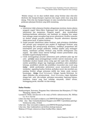 Manusia sebagai Penyebab Utama Tumbuhnya Penyakit Administrasi
Yang Melekat Dalam Tubuh Organisasi Dan Lembaga

Melalui straegi visi ini akan tumbuh dalam setiap birokrat akan nilai-nilai
idealisme dan harapan-harapan organisasi dan negara untuk masa yang akan
datang. Nilai-nilai dan harapan-harapan ini akan memeberikan kesan praktek
pelaksaan pekerjaan birokrasi yang lebih menantang.
Penutup
a. Administrasi tidak selamanya berjalan sebagaimana mestinya, karena adanya
pengaruh negatif faktor-faktor lingkungan baik internal maupun ekternal
administrasi dan manajemen. Pengaruh negatif
akan menimbulkan
hambatan-hambatan adminitrasi, dan hambatan ini tekadang bisa sangat
kuat sehingga sangat merugikan bagi proses administrasi. Kondisi semacam
ini disebut sebagai penyakit adminitrasi. Penyakit administrsi dijumpai
dalam proses kerja di jajaran birokrasi.
b. Gejala penyakit administrasi dalam birokrasi, pada prinsipnya disebabkan
dari persepsi gaya manajerial para pejabat di lingkungan birokrasi yang
menyimpang dari prinsip-prinsip demokrasi, rendahnya pengetahuan dan
keterampilan para petugas pelaksana, tindakan pejabat yang melanggar
hukum, manifestasi perilaku birokrasi yang bersifat disfungsional atau
negatif, dan akibat situasi internal berbagai instansi pemerintahan yang
berakibat negatif terhadap birokrasi.
c. Untuk menanggulangi penyakit administrasi perlu perhatian pada tiga hal
yaitu : pertama upaya penanggulangan melalui reposisi manusianya yaitu
melakukan eksekusi kepada semua orang agar dari sejak lahir, dieksekusi
melalui pendidikan dengan tiga lingkungan pendidikan yakni pendidikan
keluarga, pendidikan sekolah dan pendidikan masyarakat atau sosial yang
kedua adalah pembenahan administrasi secara menyeluruh termasuk
melakukan upgrading kualitas birokrat, perbaikan moral, dan merubah cara
pandang birokrat sebagai pelayanan publik dan bukan untuk mencari
keuntungan. Ketiga Good Governance Sebagai Agenda Reformasi. Ini
dapat dilakukan jika prinsip-prinsip Good Governance dapat dijalankan
dengan baik yaitu jika terdapat partisipasi masyarakat, Supermasi hukum,
trnasfaran, respon yang kuat terhadap masyarakt, efektif efisien,
bertanggung jawab, memiliki visi dan strategi.

Daftar Pustaka
Handayaningrat, Soewarno, Pengantar Ilmu Administrasi dan Manajmen, CV Haji
Masagung, Jakarta,1990.
Leonard D. White, Introduction to the study of Public Administration, Mc. Millian
Co. N.Y. Fort Ed
Llihat situs http://arrosyadi.wordpress.com/2009/02/06/patologi-birokrasi/
Llihat situs http://rismankudratumar.blogspot.com/2008/11/perubahan-patologibirokrasi-ke-etika_10.html
Lihat situs http://arrosyadi.wordpress.com/2009/02/06/patologi-birokrasi/
Lihat situs http://mahmudisiwi.net/definisi-ekologi-manusia/
Makmur,H Filsafat Adminitrasi,Sinar Grafika Ofset, Jakarta, 2007.

Vol. 1 No. 1 Mei 2013

Jurnal Manajemen Dakwah |

85

 