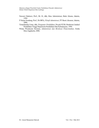 Manusia sebagai Penyebab Utama Tumbuhnya Penyakit Administrasi
Dalam Tubuh Organisasi Dan Lembaga

Nawawi Hadrawi, Prof., Dr. H., dkk, Ilmu Administrasi, Balai Aksara, Jakarta,
1994
P Siaian Sondang, Prof., Dr.MPA, Filsaft Adminitrasi, PT Bumi Aksaran, Jakarta,
2006.
Tirtarahardaj Umar, dkk, Pengantar Pendidikan, Proyek P2TK Direktorat Jendeal
Pendidikan Tinggi Departemn Pendidikan Dan Kebudayaan, 1994.
Widya Wicaksono Kristian, Administrasi dan Birokrasi Pemerintahan, Graha
Ilmu Jogjakarta, 2006.

86 | Jurnal Manajemen Dakwah

Vol. 1 No. 1 Mei 2013

 