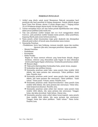 PEDOMAN PENULISAN
1. Artikel yang ditulis untuk jurnal Manajemen Dakwah merupakan hasil
pemikiran dan hasil penelitian di bidang manajemen. Naskah diketik dengan
huruf Times New Roman, ukuran 12 points dengan spasi 1. Panjang tulisan
10 s/d 30 halaman dengan ukuran kertas A4 dan margin 3,5cm.
2. Tulisan merupakan karya asli atau belum pernah dipublikasikan atau sedang
dalam proses publikasi pada media lain.
3. Tata cara penulisan sumber kutipan dari text book menggunakan teknik
bodynote, yaitu penulisan sumber kutipan (nama penulis, tahun penerbitan),
langsung diketik pada uraian kalimat penulisan.
4. Nama penulis artikel dicantumkan tanpa gelar akademik dan ditempatkan
dibawah judul artikel, di bawah nama dicantumkan nama instansi.
5. Sistematika Penulisan
- Pendahuluan; berisi latar belakang, rumusan masalah, tujuan dan manfaat,
hipotesis (jika ada), rancangan penelitian, tinjauan pustaka.
- Metode Penelitian
- Pembahasan
- Kesimpulan
- Daftar Pustaka
Bagian ini hanya memuat referensi yang benar-benar dirujuk; dengan
demikian, referensi yang dimasukkan pada bagian ini akan ditemukan
tertulis pada bagian-bagian sebelumnya. Sistematika penulisannya adalah:
 Menurut abjad.
 Tidak perlu dikelompokkan berdasarkan buku, jurnal, koran, ataupun
 berdasarkan tipe publikasi lainnya.
 Sistematika penulisan untuk buku: nama penulis (kata terakhir lebih
dahulu, lalu nama pertama dan seterusnya). Tahun publikasi. Judul
buku. Penerbit, kota.
 Sistematika penulisan untuk jurnal: nama penulis (kata terakhir lebih
dahulu, lalu nama pertama dan seterusnya). Tahun publikasi. “Judul
tulisan.” Nama jurnal. Volume, nomor. Penerbit, kota.
 Sistematika penulisan untuk skripsi/tesis/disertasi: nama penulis (kata
terakhir lebih dahulu, lalu nama pertama dan seterusnya). Tahun lulus.
Judul skripsi/tesis/disertasi. Penerbit, kota.
 Sistematika penulisan untuk artikel dari internet: nama penulis (kata
terakhir lebih dahulu, lalu nama pertama dan seterusnya). Tanggal,
bulan, dan tahun download. Judul tulisan. Alamat situs.
 Sistematika penulian untuk artikel dalam koran/majalah: nama penulis
(kata terakhir lebih dahulu, lalu nama pertama dan seterusnya).
Tanggal, bulan dan tahun publikasi. “Judul tulisan.” Nama koran.
Penerbit, kota.

Vol. 1 No. 1 Mei 2013

Jurnal Manajemen Dakwah |

87

 