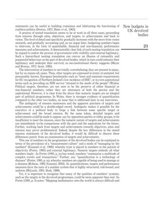statements can be useful in building consensus and lubricating the functioning of
coalition politics (Downs, 1957; Baier et al., 1963).
A process of nested translation seems to be at work in all three cases, proceeding
from mission through aims, objectives, and targets, to achievements and back to
vision. The level of detail and speciﬁcity gradually increases with the move from vision
onwards, and gradually accounting and, as we argue later, budgeting numbers begin
to intervene, in the form of quantiﬁable, ﬁnancial and non-ﬁnancial, performance
measures and achievements. A demonstrably clear link of such nesting translation can
be argued to endow the process of government with visibility and external legitimacy.
Such a hierarchical nesting translation can convey an illusion of rationality and
purposeful behaviour on the part of devolved bodies, which in turn could enhance their
legitimacy and underpin their survival, as neo-institutional theory suggests (Meyer
and Rowan, 1977; Scott, 1995).
The intervention of numbers is not totally overwhelming; they are present in many,
but by no means all, cases. Thus, other targets are expressed in terms of unstated, but
presumably known, European benchmarks such as “meet and maintain requirements
for EU recognition of Northern Ireland’s low incidence of BSE”, or in even aspirational
terms such as providing an NHS service “attuned to the needs of the people” (Wales).
Political targets, therefore, are not seen to be the preserve of either ﬁnancial or
non-ﬁnancial numbers; rather they are utterances of both the precise and the
aspirational. However, it is clear from the above that numeric targets are an integral
part of political programmes. In Wales, there is stronger evidence of quantiﬁcation
compared to the other two bodies, an issue that is addressed later in our interviews.
The ambiguity of mission statements and the apparent precision of targets and
achievements could be a double-edged sword. Ambiguity makes it possible for the
executive of a political body to forge a link between some speciﬁc target or
achievement and the broad mission. By the same token, detailed targets and
achievements could be made to appear, say by opposition parties or lobby groups, to be
insufﬁcient to meet the mission, since the numeric nature of targets and achievements
can immediately invite comparisons with the past and the aspirations for the future.
Further, working back from targets and achievements towards objectives, aims and
mission may prove problematical. Indeed, despite the key differences in the stated
mission statements of the devolved bodies, it would be difﬁcult to discern these
differences purely from an examination of targets and achievements.
This use of numbers in the programmes of the devolved bodies can be explained in
terms of the prevalence of a “measurement culture” and a mode of “managing by the
numbers” (Ezzamel et al., 1990), whereby trust is placed in numbers in the pursuit of
objectivity (Porter, 1995) and external legitimacy. Numeric targets embody all what
numbers imply. As Porter (1995, p. ix) has noted, numbers “summarize a multitude of
complex events and transactions.” Further, any “quantiﬁcation is a technology of
distance” (Porter, 1995, p. ix), whereby numbers are capable of being used to manage at
a distance (Robson, 1992; Ezzamel, 2002). As quantiﬁcations, targets and performance
measures have the aura of a number system that is highly structured, rule-bound, and
uniform (McLeish, 1991; Ifrah, 1998).
Yet, it is important to recognize that many of the qualities of numbers’ systems,
such as the targets in the devolved programmes, could be more apparent than real. As
Porter (1995, p. 5) notes: “Mapping mathematics onto the world is always difﬁcult and
New budgets in
UK devolved
bodies
21
 
