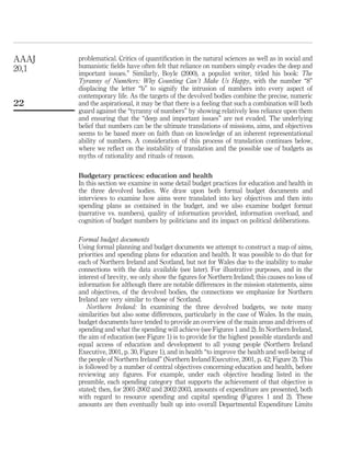 problematical. Critics of quantiﬁcation in the natural sciences as well as in social and
humanistic ﬁelds have often felt that reliance on numbers simply evades the deep and
important issues.” Similarly, Boyle (2000), a populist writer, titled his book: The
Tyranny of Num8ers: Why Counting Can’t Make Us Happy, with the number “8”
displacing the letter “b” to signify the intrusion of numbers into every aspect of
contemporary life. As the targets of the devolved bodies combine the precise, numeric
and the aspirational, it may be that there is a feeling that such a combination will both
guard against the “tyranny of numbers” by showing relatively less reliance upon them
and ensuring that the “deep and important issues” are not evaded. The underlying
belief that numbers can be the ultimate translations of missions, aims, and objectives
seems to be based more on faith than on knowledge of an inherent representational
ability of numbers. A consideration of this process of translation continues below,
where we reﬂect on the instability of translation and the possible use of budgets as
myths of rationality and rituals of reason.
Budgetary practices: education and health
In this section we examine in some detail budget practices for education and health in
the three devolved bodies. We draw upon both formal budget documents and
interviews to examine how aims were translated into key objectives and then into
spending plans as contained in the budget, and we also examine budget format
(narrative vs. numbers), quality of information provided, information overload, and
cognition of budget numbers by politicians and its impact on political deliberations.
Formal budget documents
Using formal planning and budget documents we attempt to construct a map of aims,
priorities and spending plans for education and health. It was possible to do that for
each of Northern Ireland and Scotland, but not for Wales due to the inability to make
connections with the data available (see later). For illustrative purposes, and in the
interest of brevity, we only show the ﬁgures for Northern Ireland; this causes no loss of
information for although there are notable differences in the mission statements, aims
and objectives, of the devolved bodies, the connections we emphasize for Northern
Ireland are very similar to those of Scotland.
Northern Ireland: In examining the three devolved budgets, we note many
similarities but also some differences, particularly in the case of Wales. In the main,
budget documents have tended to provide an overview of the main areas and drivers of
spending and what the spending will achieve (see Figures 1 and 2). In Northern Ireland,
the aim of education (see Figure 1) is to provide for the highest possible standards and
equal access of education and development to all young people (Northern Ireland
Executive, 2001, p. 30, Figure 1), and in health “to improve the health and well-being of
the people of Northern Ireland” (Northern Ireland Executive, 2001, p. 42; Figure 2). This
is followed by a number of central objectives concerning education and health, before
reviewing any ﬁgures. For example, under each objective heading listed in the
preamble, each spending category that supports the achievement of that objective is
stated; then, for 2001-2002 and 2002-2003, amounts of expenditure are presented, both
with regard to resource spending and capital spending (Figures 1 and 2). These
amounts are then eventually built up into overall Departmental Expenditure Limits
AAAJ
20,1
22
 