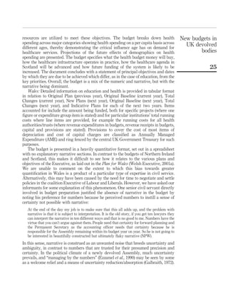 resources are utilized to meet these objectives. The budget breaks down health
spending across major categories showing health spending on a per capita basis across
different ages, thereby demonstrating the critical inﬂuence age has on demand for
healthcare services. Projections of the future effects of demographics on health
spending are presented. The budget speciﬁes what the health budget money will buy,
how the healthcare infrastructure operates in practice, how the healthcare agenda in
Scotland will be advanced and how future funding of the system is likely to be
increased. The document concludes with a statement of principal objectives and dates
by which they are due to be achieved which differ, as in the case of education, from the
key priorities. Overall, the budget is a mix of the numeric and narrative, but with the
narrative being dominant.
Wales: Detailed information on education and health is provided in tabular format
in relation to Original Plan (previous year), Original Baseline (current year), Total
Changes (current year), New Plans (next year), Original Baseline (next year), Total
Changes (next year), and Indicative Plans for each of the next two years. Items
accounted for include the amount being funded, both for speciﬁc projects (where one
ﬁgure or expenditure group item is stated) and for particular institutions’ total running
costs where line items are provided, for example the running costs for all health
authorities/trusts (where revenue expenditures in budgets, revenue receipts in budgets,
capital and provisions are stated). Provisions to cover the cost of most items of
depreciation and cost of capital charges are classiﬁed as Annually Managed
Expenditure (AME) and ring fenced by the central UK Government Treasury for such
purposes.
The budget is presented in a heavily quantitative format, set out in a spreadsheet
with no explanatory narrative sections. In contrast to the budgets of Northern Ireland
and Scotland, this makes it difﬁcult to see how it relates to the various plans and
objectives of the Executive, as laid out in the Plan for Wales (Welsh Executive, 2001a).
We are unable to comment on the extent to which this bias towards greater
quantiﬁcation in Wales is a product of a particular type of expertise in civil service.
Alternatively, this may have been caused by the need for time to negotiate and settle
policies in the coalition Executive of Labour and Liberals. However, we have asked our
informants for some explanation of this phenomenon. One senior civil servant directly
involved in budget preparation justiﬁed the absence of narrative in the budget by
noting his preference for numbers because he perceived numbers to instill a sense of
certainty not possible with narrative:
At the end of the day my job is to make sure that this all adds up, and the problem with
narrative is that it is subject to interpretation. It is the old story, if you get ten lawyers they
can interpret the narrative in ten different ways and that is no good to me. Numbers have the
virtue that you can’t argue against them. People need that certainty for forward planning and
the Permanent Secretary as the accounting ofﬁcer needs that certainty because he is
responsible for the Assembly remaining within its budget year on year. So he is not going to
be interested in beautifully constructed but ultimately ﬂaky narrative (NPW).
In this sense, narrative is construed as an unwanted noise that breeds uncertainty and
ambiguity, in contrast to numbers that are trusted for their presumed precision and
certainty. In the political climate of a newly devolved Assembly, much uncertainty
prevails, and “managing by the numbers” (Ezzamel et al., 1990) may be seen by some
as a welcome relief and a means of uncertainty reduction/absorption (Galbraith, 1972).
New budgets in
UK devolved
bodies
25
 