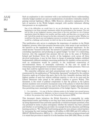 Such an explanation is also consistent with a neo-institutional theory understanding,
whereby budget numbers are seen as manifestations of calculative rationality aimed at
gaining external legitimacy (Meyer, 1986). However, alternative explanations of the
lack of narrative in the Welsh budgets emerged, with another informant offering
time-pressure as an explanation:
One of the difﬁculties we would have is: we are developing the narrative now, we are
beginning to use those strategic statements within the government at the moment. The real
test for that, in any budgetary process, comes down to the wire and there is a lot of intense
negotiation about the ﬁgures over months, and then weeks, and then days, as you get to the
end. And all the minds are focused on the data, informed by the narrative earlier. Whether we
would have the time in any real budgetary process to reconnect the data to the narrative, that
would be a challenge and certainly we don’t do that at the moment (NPW).
This justiﬁcation only serves to emphasize the importance of numbers in the Welsh
budgetary process; when time pressure becomes acute, what seems to get sacriﬁced is
the narrative as the supplement that is seemingly of marginal importance. As the
minds become “focused on the data” the narrative is pushed to the side in the quest for
concluding negotiations and producing an agreed budget “on time”. It is interesting,
however, why this supposed time pressure did not arise in the cases of Northern
Ireland and Scotland. Given the novelty of the budgetary cycle across all three
devolved institutions, it may be that those in charge of preparing budgets exhibited
fundamentally different mindsets concerning preference for numbers versus narrative;
such an explanation would be contrary to the traditional expectation of
neo-institutional theory of isomorphic conformity. In this case we would be
witnessing some heterogeneity in institutional response to similar pressures. This is an
issue that could be explored more in future research.
The somewhat utilitarian and stark presentational style of the Welsh budget is
counteracted by the publication of “Partnership Agreement” produced by the coalition
Executive made up of Labour (the party that in the ﬁrst Assembly elections held the
highest number of seats but without sufﬁcient majority to rule on its own) and the
Liberal Democrats (who joined in the political coalition to govern Wales). This
document, is the result of political compromise in that the policies in the Labour
election manifesto were revised to incorporate some of the policies to which the Liberal
Democrats were committed, and was used in the Executive’s budget planning round,
thus permitting more meaningful interpretation of the budget ﬁgures. The document:
[. . .] is a narrative. . . it is one of the key reference points in the budget turn around process
because it is commitment by Ministers, we have to ensure that resources have been allocated
to deliver the promises they made in the Partnership Agreement (NPW).
This document charts initiatives the Welsh Executive is responsible for under
departmental remits, and whether or not they have been actioned and funded. It is split
up along departmental lines and looks speciﬁcally at initiatives/targets promised, what
was promised in terms of plans anticipated, whether the initiative has been actioned
and whether or not funding was provided. An example from the education and lifelong
learning section is: “We will fully fund training grants for new primary school teachers
by increasing the total training budget to £8 million in 2001-2002 and £12 million in
2002-03” (Welsh Executive, 2001d, p. 1) – this initiative is shown as being actioned and
it is stated that provision is made for it in the baselines from 2001-2002. Hence, in order
AAAJ
20,1
26
 