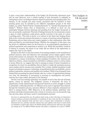 to gain a most basic understanding of the budget, the Partnership Agreement must
also be read. However, even a careful reading of both documents is unhelpful in
attempting to draw out linkages between objectives/priorities and spending plans. For
instance, in the example just cited, monies associated with the initiative to fund
training grants may be included in two different expenditure groups in the ﬁnal
budget, e.g. within “Initial Teacher Training Bursaries” or “Teacher Development and
Support”. Without clearer lines of demarcation, it is difﬁcult to draw out any
meaningful linkages between planning and spending from the budget documents as
they are presently constituted. This lack of linkage between the two documents creates
a space in which politicians could pursue speciﬁc activities in the name of a given
overriding policy. This lack of clarity is in contrast to the thesis that forging clearer
links in the various government documents is a means of securing external legitimacy.
Explaining such an observation may require appeals to other explanations other than
those provided by neo-institutional theory. Whether the emergence of this space was
the result of a deliberate choice by the Executive or an unanticipated consequence of
political negotiation and compromise is unclear to us. While this possibility would be
of interest to examine, the nature of our study did not afford us the opportunity to
explore this issue in any detail.
Evident in the above is the intervention of accounting numbers as the translation of
political missions, aims and objectives into seemingly precise targets against which
actual achievements are measured. The underlying assumption is that this process of
translation is a means of producing a linear mapping of numbers onto missions and
objectives. Clearly, a linear translation is still likely to inﬂuence action as well as claims
to action. However, we suggest that what is missing in claims of linear translations is
recognition of at least two possibilities that are likely to render the translation process
more complex and its outcome more unstable. First, a linear, faithful translation would
require accounting to possess a technology of quantiﬁcation that can faithfully convert
political aspirations, missions and qualities into numbers. While it has frequently been
claimed that accounting has played similar roles in a variety of organizational settings
over time, the limitations of accounting in securing an unambiguous and precise
outcome have been widely discussed in the literature.
Second, even if accounting technology was capable of such a feat, the role of human
agency cannot be ignored. The budgetary process is frequently the locus of
negotiations of both organizational and personal interests as actors struggle to attend
to potentially conﬂicting priorities. As different actors seek to negotiate their interests
through the translation process, outcomes different to those originally anticipated are
likely to emerge (Latour, 1987). Moreover, in the political domain, politicians utter
promises and make announcements that, at least on occasion, may not necessarily map
onto previous plans and hence result in unanticipated outcomes:
You have to understand the way the political mind works, in that what they see themselves
doing is making a personal commitment to something. So they come and they are making a
speech to some important body and they want to express their commitment to reforms,
education let’s say, and they and their advisors have put together some form of words which
are intended to express their wish to see Welsh schools achieving more and more, but it ends
up coming out as “by 2006 all Welsh schools will achieve a minimum of so and so” (NPW).
New budgets in
UK devolved
bodies
27
 