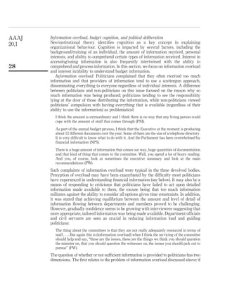 Information overload, budget cognition, and political deliberation
Neo-institutional theory identiﬁes cognition as a key concept in explaining
organizational behaviour. Cognition is impacted by several factors, including the
background/training of an individual, the amount of information received, personal
interests, and ability to comprehend certain types of information received. Interest in
accessing/using information is also frequently intertwined with the ability to
comprehend and process information. In this section, we focus on information overload
and interest in/ability to understand budget information.
Information overload: Politicians complained that they often received too much
information and that providers of information tend to use a scattergun approach,
disseminating everything to everyone regardless of individual interests. A difference
between politicians and non-politicians on this issue focused on the reason why so
much information was being produced; politicians tending to see the responsibility
lying at the door of those distributing the information, while non-politicians viewed
politicians’ compulsion with having everything that is available (regardless of their
ability to use the information) as problematical:
I think the amount is extraordinary and I think there is no way that any living person could
cope with the amount of stuff that comes through (PNI).
As part of the annual budget process, I think that the Executive at the moment is producing
about 12 different documents over the year. Some of them are the size of a telephone directory.
It is very difﬁcult to know what to do with it. And the Parliament has been overwhelmed by
ﬁnancial information (NPS).
There is a huge amount of information that comes our way, huge quantities of documentation
and that kind of thing that comes to the committee. Well, you spend a lot of hours reading.
And you, of course, look at sometimes the executive summary and look at the main
recommendations (PW).
Such complaints of information overload were typical in the three devolved bodies.
Perception of overload may have been exacerbated by the difﬁculty most politicians
have experienced in understanding ﬁnancial information (see below). It may also be a
means of responding to criticisms that politicians have failed to act upon detailed
information made available to them, the excuse being that too much information
militates against the ability to consider all options given time constraints. In addition,
it was stated that achieving equilibrium between the amount and level of detail of
information ﬂowing between departments and members proved to be challenging.
However, gradually conﬁdence seems to be growing with interviewees suggesting that
more appropriate, tailored information was being made available. Department ofﬁcials
and civil servants are seen as crucial in reducing information load and guiding
politicians:
The thing about the committees is that they are not really adequately resourced in terms of
staff . . . . But again this is (information overload) when I think the servicing of the committee
should help and say, “these are the issues, these are the things we think you should question
the minister on, that you should question the witnesses on, the issues you should pick out to
pursue” (PW).
The question of whether or not sufﬁcient information is provided to politicians has two
dimensions. The ﬁrst relates to the problem of information overload discussed above: if
AAAJ
20,1
28
 
