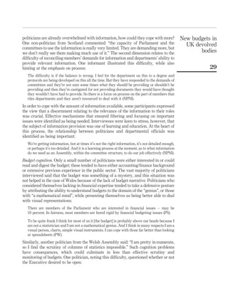 politicians are already overwhelmed with information, how could they cope with more?
One non-politician from Scotland commented: “the capacity of Parliament and the
committees to use the information is really very limited. They are demanding more, but
we don’t really see them making much use of it.” The second dimension relates to the
difﬁculty of reconciling members’ demands for information and departments’ ability to
provide relevant information. One informant illustrated this difﬁculty, while also
hinting at the emphasis on process:
The difﬁculty is if the balance is wrong. I feel for the department on this to a degree and
protocols are being developed on this all the time. But they have responded to the demands of
committees and they’re not sure some times what they should be providing or shouldn’t be
providing and then they’re castigated for not providing documents they would have thought
they wouldn’t have had to provide. So there is a focus on process on the part of members that
riles departments and they aren’t resourced to deal with it (NPNI).
In order to cope with the amount of information available, some participants expressed
the view that a discernment relating to the relevance of the information to their roles
was crucial. Effective mechanisms that ensured ﬁltering and focusing on important
issues were identiﬁed as being needed. Interviewees were keen to stress, however, that
the subject of information provision was one of learning and education. At the heart of
this process, the relationship between politicians and departmental ofﬁcials was
identiﬁed as being important:
We’re getting information, but at times it’s not the right information, it’s not detailed enough,
or perhaps it’s too detailed. And it is a learning process at the moment, as to what information
do we need as an Assembly, within the committee structure, to do our job effectively (NPNI).
Budget cognition. Only a small number of politicians were either interested in or could
read and digest the budget; these tended to have either accounting/ﬁnance background
or extensive previous experience in the public sector. The vast majority of politicians
interviewed said that the budget was something of a mystery, and this situation was
not helped in the case of Wales because of the lack of budget narrative. Politicians who
considered themselves lacking in ﬁnancial expertise tended to take a defensive posture
by attributing the ability to understand budgets to the domain of the “genius”, or those
with “a mathematical mind”, while presenting themselves as being better able to deal
with visual representations:
There are members of the Parliament who are interested in ﬁnancial issues – may be
10 percent. In fairness, most members are bored rigid by ﬁnancial budgeting issues (PS).
To be quite frank I think for most of us it [the budget] is probably above our heads because I
am not a statistician and I am not a mathematical genius. And I think in many respects I am a
visual person, charts, simple visual instruments. I can cope with those far better than looking
at spreadsheets (PW).
Similarly, another politician from the Welsh Assembly said: “I am pretty in-numerate,
so I ﬁnd the scrutiny of columns of statistics impossible.” Such cognition problems
have consequences, which could culminate in less than effective scrutiny and
monitoring of budgets. One politician, noting this difﬁculty, questioned whether or not
the Executive desired to be open:
New budgets in
UK devolved
bodies
29
 
