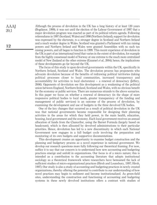 Although the process of devolution in the UK has a long history of at least 120 years
(Bogdanor, 1999), it was not until the election of the Labour Government of 1997 that a
major devolution program was enacted as part of its political reform agenda. Following
referendums in 1997 (Scotland, Wales) and 1998 (Northern Ireland), support for devolution
was expressed by the electorate, to a stronger degree in Scotland and Northern Ireland
and a much weaker degree in Wales. Scotland was granted a Parliament with tax raising
powers and Northern Ireland and Wales were granted Assemblies with no such tax
raising powers, and all began to function in 1999. This recent experience of devolution in
the UK is part of an international trend that varies in the extent of devolution, for example
from the highly consensual model of Norway at one extreme to the much more centralized
model of New Zealand at the other extreme (Ezzamel et al., 2004); hence, the implications
of these developments go far beyond the UK.
The focus of this study is upon devolved governments within the UK, speciﬁcally in
Northern Ireland, Scotland and Wales. The devolution process has proponents who
advocate devolution because of the beneﬁts of redrawing political territories (taking
political processes closer to local communities, increased transparency and
accountability for activities to local electorates) – a renewal of democracy (Jeffery,
2006). Opponents of devolution see this development as a weakening of the political
union between England, Northern Ireland, Scotland and Wales, with no obvious beneﬁt
for the economy or public services. There are numerous strands to the above scenarios.
In this paper we focus on whether a renewal of democracy (in the shape of more
responsive political bodies to local needs, greater transparency of the funding and
management of public services) is an outcome of the process of devolution, by
examining the development and use of budgets in the three devolved UK bodies.
One of the key changes that occurred as a result of political devolution in the UK
was that national governments became responsible for designing their planning
activities in the areas for which they held power, in the main health, education,
housing, local government and the economy. Each local government receives an annual
allocation of funds from the Chancellor, using the Barnet Formula (largely based on
headcount), which is then allocated by devolved administrations to their particular
priorities. Hence, devolution has led to a new discontinuity in which each National
Government now engages in a full budget cycle involving the preparation and
monitoring of its own budgets and supportive documentations.
This development creates an opportunity to examine budget construction and the
planning and budgetary process as a novel experience in national government. We
develop our research questions more fully following our theoretical framing. For now,
sufﬁce it to say that our concern is to understand how new accounting and budgeting
practices emerge and unfold in organizations. Our focus is of a micro nature; this is
intended as a contribution to the accounting literature that adopts institutional
sociology as a theoretical framework where researchers have bemoaned the lack of
sufﬁcient studies of micro-organizational practices (Hirsh and Lounsbury, 1997; Hirsh,
1997). Our study is also a study of accounting and budgeting practices in newly created
organizations, thereby offering the potential to contribute to our understanding of how
novel practices may begin to sediment and become institutionalized. As green-ﬁeld
sites, understanding the construction and functioning of accounting and budgeting
systems in these newly devolved institutions offers a contrast with studies of
AAAJ
20,1
12
 