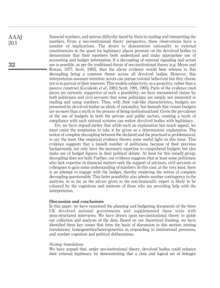 ﬁnancial numbers, and serious difﬁculty faced by them in reading and interpreting the
numbers. From a neo-institutional theory perspective, these observations have a
number of implications. The desire to demonstrate rationality to external
constituencies in the quest for legitimacy places pressure on the devolved bodies to
demonstrate that their members both understand and make appropriate use of
accounting and budget information. If a decoupling of external signaling and actual
use is possible, as per the traditional thesis of neo-institutional theory (e.g. Meyer and
Rowan, 1977; Scott, 1995), then the above evidence would bear witness to this
decoupling being a common theme across all devolved bodies. However, this
interpretation assumes intention: actors can pursue rational behaviour but they choose
not to in pursuit of their interests. This models subjectivity as a proactive, rather than a
passive construct (Covaleski et al., 1993; Scott, 1991, 1995). Parts of the evidence cited
above are certainly supportive of such a possibility; we have encountered claims by
both politicians and civil servants that some politicians are simply not interested in
reading and using numbers. Thus, with their rule-like characteristics, budgets are
presented by devolved bodies as ideals of rationality, but beneath that veneer budgets
are no more than a myth in the process of being institutionalized. Given the prevalence
of the use of budgets in both the private and public sectors, creating a myth of
compliance with such rational systems can endow devolved bodies with legitimacy.
Yet, we have argued earlier that while such an explanation has much appeal, we
must resist the temptation to take it for given as a deterministic explanation. The
notion of complete decoupling between the declared and the practiced is problematical,
to say the least. Our empirical evidence throws some useful light on this issue. This
evidence suggests that a (small) number of politicians, because of their previous
backgrounds, not only have the necessary expertise to comprehend budgets but also
make use of budget ﬁgures in their political debate. At least for this (small) group,
decoupling does not hold. Further, our evidence suggests that at least some politicians
who lack expertise in ﬁnancial matters seek the support of advisors, civil servants or
colleagues to gain some understanding of numbers. In this case, at the very least, there
is an attempt to engage with the budget, thereby rendering the notion of complete
decoupling questionable. This latter possibility also admits another contingency to the
analysis; in so far as the advice given to the non-ﬁnancially expert is likely to be
coloured by the cognitions and interests of those who are providing help with the
interpretation.
Discussion and conclusions
In this paper, we have examined the planning and budgeting documents of the three
UK devolved national governments and supplemented these texts with
semi-structured interviews. We have drawn upon neo-institutional theory to guide
our collection and analysis of the data. Based on our theoretical framing, we have
identiﬁed three key issues that form the basis of discussion in this section: nesting
translations; homogeneities/heterogeneities in responding to institutional pressures,
and number cognition and political deliberations.
Nesting translations
We have argued that, under neo-institutional theory, devolved bodies could enhance
their external legitimacy by demonstrating that a clear and logical set of linkages
AAAJ
20,1
32
 