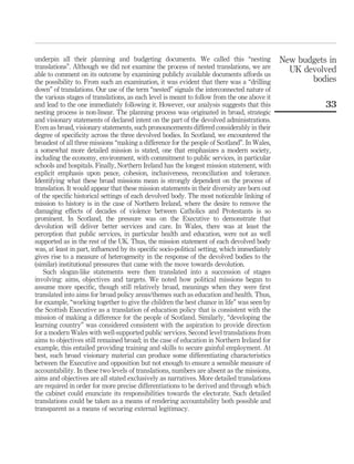 underpin all their planning and budgeting documents. We called this “nesting
translations”. Although we did not examine the process of nested translations, we are
able to comment on its outcome by examining publicly available documents affords us
the possibility to. From such an examination, it was evident that there was a “drilling
down” of translations. Our use of the term “nested” signals the interconnected nature of
the various stages of translations, as each level is meant to follow from the one above it
and lead to the one immediately following it. However, our analysis suggests that this
nesting process is non-linear. The planning process was originated in broad, strategic
and visionary statements of declared intent on the part of the devolved administrations.
Even as broad, visionary statements, such pronouncements differed considerably in their
degree of speciﬁcity across the three devolved bodies. In Scotland, we encountered the
broadest of all three missions “making a difference for the people of Scotland”. In Wales,
a somewhat more detailed mission is stated, one that emphasizes a modern society,
including the economy, environment, with commitment to public services, in particular
schools and hospitals. Finally, Northern Ireland has the longest mission statement, with
explicit emphasis upon peace, cohesion, inclusiveness, reconciliation and tolerance.
Identifying what these broad missions mean is strongly dependent on the process of
translation. It would appear that these mission statements in their diversity are born out
of the speciﬁc historical settings of each devolved body. The most noticeable linking of
mission to history is in the case of Northern Ireland, where the desire to remove the
damaging effects of decades of violence between Catholics and Protestants is so
prominent. In Scotland, the pressure was on the Executive to demonstrate that
devolution will deliver better services and care. In Wales, there was at least the
perception that public services, in particular health and education, were not as well
supported as in the rest of the UK. Thus, the mission statement of each devolved body
was, at least in part, inﬂuenced by its speciﬁc socio-political setting, which immediately
gives rise to a measure of heterogeneity in the response of the devolved bodies to the
(similar) institutional pressures that came with the move towards devolution.
Such slogan-like statements were then translated into a succession of stages
involving: aims, objectives and targets. We noted how political missions began to
assume more speciﬁc, though still relatively broad, meanings when they were ﬁrst
translated into aims for broad policy areas/themes such as education and health. Thus,
for example, “working together to give the children the best chance in life” was seen by
the Scottish Executive as a translation of education policy that is consistent with the
mission of making a difference for the people of Scotland. Similarly, “developing the
learning country” was considered consistent with the aspiration to provide direction
for a modern Wales with well-supported public services. Second level translations from
aims to objectives still remained broad; in the case of education in Northern Ireland for
example, this entailed providing training and skills to secure gainful employment. At
best, such broad visionary material can produce some differentiating characteristics
between the Executive and opposition but not enough to ensure a sensible measure of
accountability. In these two levels of translations, numbers are absent as the missions,
aims and objectives are all stated exclusively as narratives. More detailed translations
are required in order for more precise differentiations to be derived and through which
the cabinet could enunciate its responsibilities towards the electorate. Such detailed
translations could be taken as a means of rendering accountability both possible and
transparent as a means of securing external legitimacy.
New budgets in
UK devolved
bodies
33
 